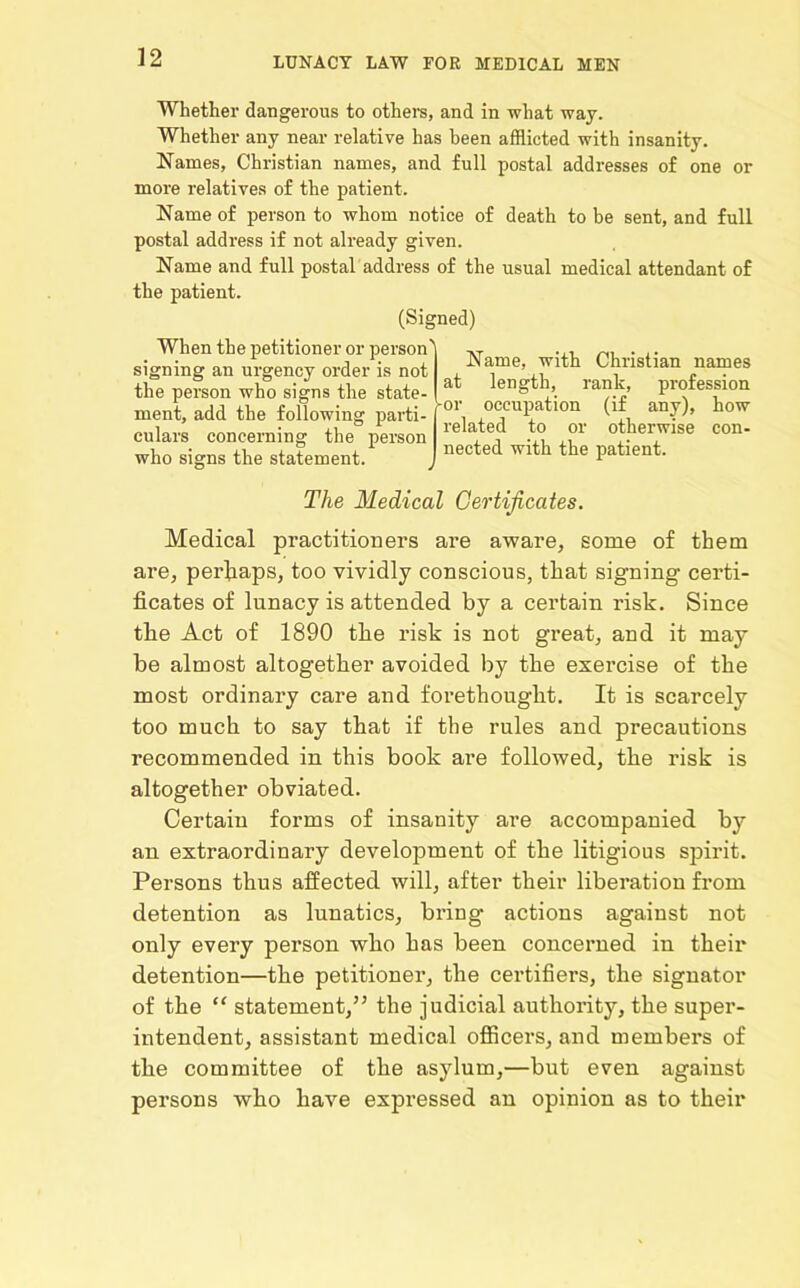 Whether dangerous to others, and in what way. Whether any near relative has been afflicted with insanity. Names, Christian names, and full postal addresses of one or more relatives of the patient. Name of person to whom notice of death to be sent, and full postal address if not already given. Name and full postal address of the usual medical attendant of the patient. (Signed) When the petitioner or person signing an urgency order is not the person who signs the state- ment, add the following parti- culars concerning the person who signs the statement. Name, with Christian names at length, rank, profession -or occupation (if any), how related to or otherwise con- nected with the patient. The Medical Certificates. Medical practitioners are aware, some of them are, perhaps, too vividly conscious, that signing certi- ficates of lunacy is attended by a certain risk. Since the Act of 1890 the risk is not great, and it may be almost altogether avoided by the exei’cise of the most ordinary care and foi'ethouglit. It is scarcely too much to say that if the rules and precautions recommended in this book are followed, the risk is altogether obviated. Certain forms of insanity are accompanied by an extraordinary development of the litigious spirit. Persons thus affected will, after their liberation from detention as lunatics, bring actions against not only every person who has been concerned in their detention—the petitioner, the certifiers, the signator of the “ statement,” the judicial authority, the super- intendent, assistant medical officers, and members of the committee of the asylum,—but even against persons who have expressed an opinion as to their