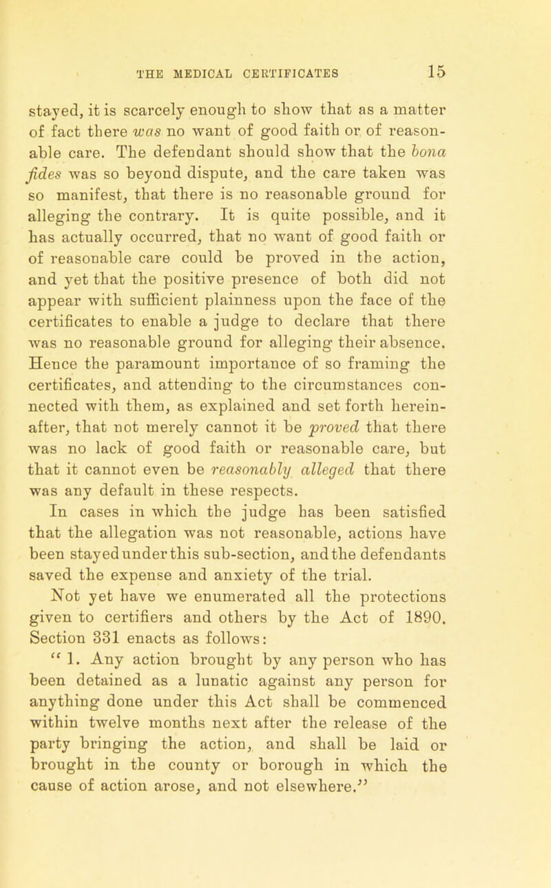 stayed, it is scarcely enough to show that as a matter of fact there was no want of good faith or of reason- able care. The defendant should show that the bona Jides was so beyond dispute, and the care taken was so manifest, that there is no reasonable ground for alleging the contrary. It is quite possible, and it has actually occurred, that no want of good faith or of reasonable care could be proved in the action, and yet that the positive presence of both did not appear with sufficient plainness upon the face of the certificates to enable a judge to declare that there was no reasonable ground for alleging their absence. Hence the paramount importance of so framing the certificates, and attending to the circumstances con- nected with tliem, as explained and set forth herein- after, that not merely cannot it be 'proved that there was no lack of good faith or reasonable care, but that it cannot even be reasonably alleged that there was any default in these respects. In cases in which the judge has been satisfied that the allegation was not reasonable, actions have been stayed under this sub-section, and the defendants saved the expense and anxiety of the trial. Not yet have we enumerated all the protections given to certifiers and others by the Act of 1890. Section 331 enacts as follows: “ 1. Any action brought by any person who has been detained as a lunatic against any person for anything done under this Act shall be commenced within twelve months next after the release of the party bringing the action, and shall be laid or brought in the county or borough in which the cause of action arose, and not elsewhere/’