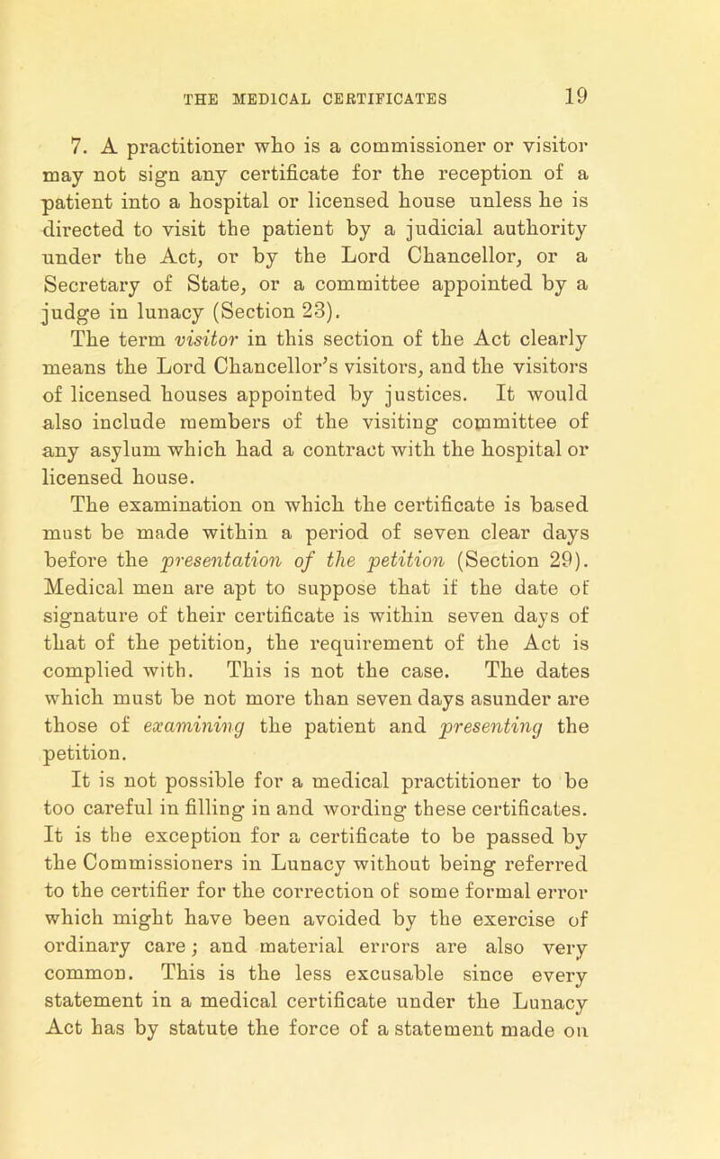 7. A practitioner who is a commissioner or visitor may not sign any certificate for the reception of a patient into a hospital or licensed house unless he is directed to visit the patient by a judicial authority under the Act, or by the Lord Chancellor, or a Secretary of State, or a committee appointed by a judge in lunacy (Section 23). The term visitor in this section of the Act clearly means the Lord Chancellor’s visitors, and the visitors of licensed houses appoiuted by justices. It would also include members of the visiting committee of any asylum which had a contract with the hospital or licensed house. The examination on which the certificate is based must be made within a period of seven clear days before the presentation of the petition (Section 29). Medical men are apt to suppose that if the date of signature of their certificate is within seven days of that of the petition, the requirement of the Act is complied with. This is not the case. The dates which must be not more than seven days asunder are those of examining the patient and presenting the petition. It is not possible for a medical practitioner to be too careful in filling in and wording these certificates. It is the exception for a certificate to be passed by the Commissioners in Lunacy without being referred to the certifier for the correction of some formal error which might have been avoided by the exercise of ordinary care; and material errors are also very common. This is the less excusable since every statement in a medical certificate under the Lunacy Act has by statute the force of a statement made on