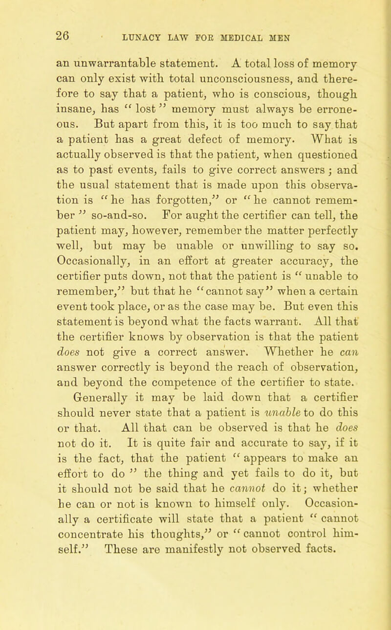 an unwarrantable statement. A total loss of memory- can only exist with total unconsciousness, and there- fore to say that a patient, who is conscious, though insane, has “ lost ” memory must always be errone- ous. But apart from this, it is too much to say that a patient has a great defect of memory. What is actually observed is that the patient, when questioned as to past events, fails to give correct answers ; and the usual statement that is made upon this observa- tion is “ he has forgotten,” or “ he cannot remem- ber ” so-and-so. For aught the certifier can tell, the patient may, however, remember the matter perfectly well, but may be unable or unwilling to say so. Occasionally, in an effort at greater accuracy, the certifier puts down, not that the patient is “ unable to remember,” but that he “cannot say” when a certain event took place, or as the case may be. But even this statement is beyond what the facts warrant. All that the certifier knows by observation is that the patient does not give a correct answer. Whether he can answer correctly is beyond the reach of observation, aud beyond the competence of the certifier to state. Generally it may be laid down that a certifier should never state that a patient is unable to do this or that. All that, can be observed is that he does not do it. It is quite fair and accurate to say, if it is the fact, that the patient “ appeal’s to make an effort to do ” the thing and yet fails to do it, but it should not be said that he cannot do it; whether he can or not is known to himself only. Occasion- ally a certificate will state that a patient “ cannot concentrate his thoughts,” or “ cannot control him- self.” These are manifestly not observed facts.