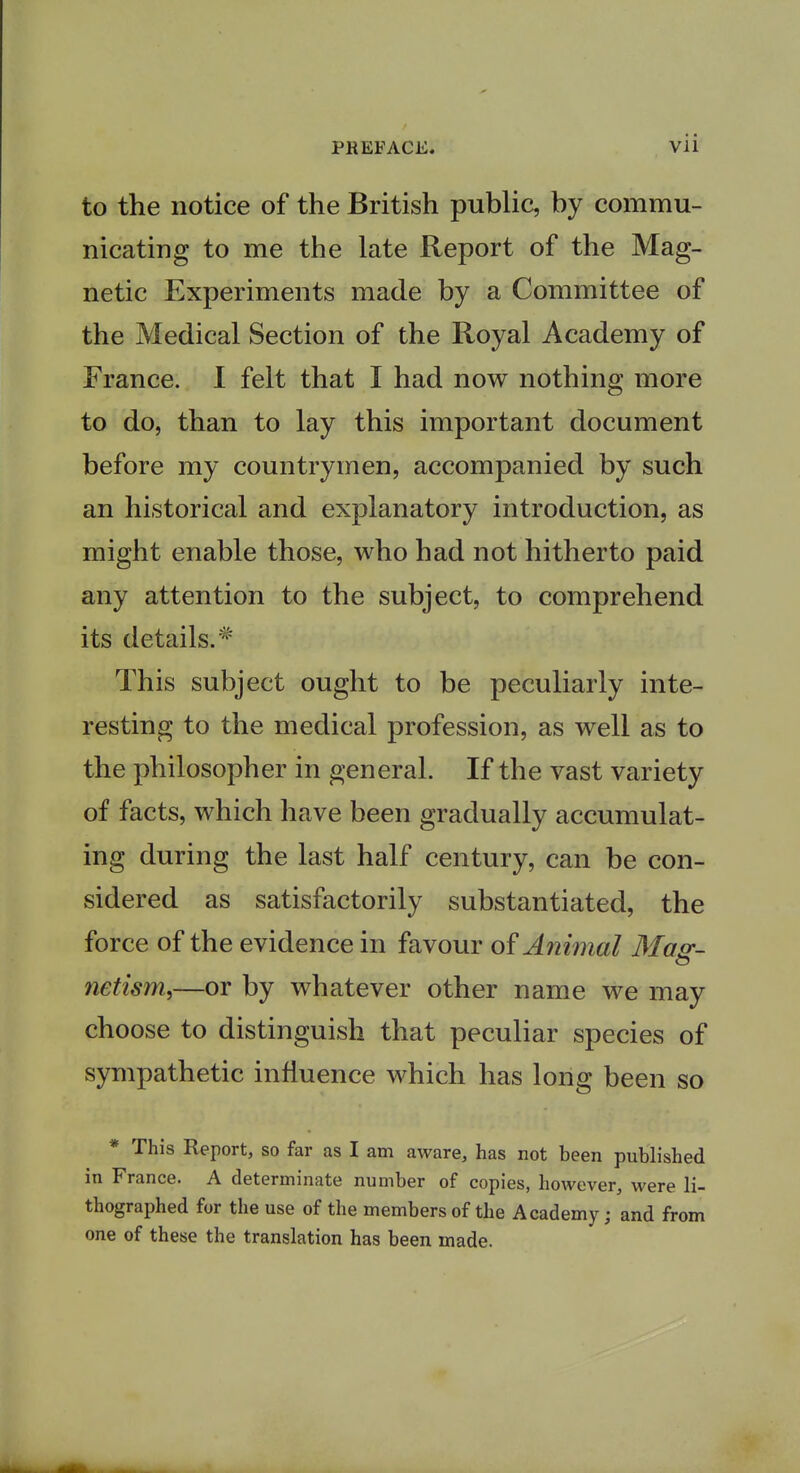 to the notice of the British public, by commu- nicating to me the late Report of the Mag- netic Experiments made by a Committee of the Medical Section of the Royal Academy of France. I felt that I had now nothing more to do, than to lay this important document before my countrymen, accompanied by such an historical and explanatory introduction, as might enable those, who had not hitherto paid any attention to the subject, to comprehend its details.  This subject ought to be peculiarly inte- resting to the medical profession, as well as to the philosopher in general. If the vast variety of facts, which have been gradually accumulat- ing during the last half century, can be con- sidered as satisfactorily substantiated, the force of the evidence in favour of Animal Mas-- netism,—or by whatever other name we may choose to distinguish that peculiar species of sympathetic influence which has long been so * This Report, so far as I am aware, has not been published in France. A determinate number of copies, however, were li- thographed for the use of the members of the Academy; and from one of these the translation has been made.