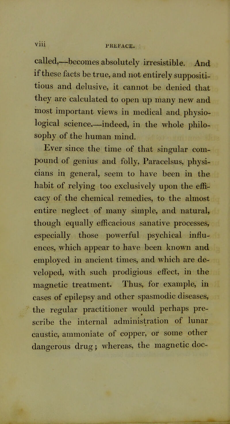 PREFACE. called,—becomes absolutely irresistible. And if these facts be true, and not entirely suppositi- tious and delusive, it cannot be denied that they are calculated to open up many new and most important views in medical and physio- logical science—indeed, in the whole philo- sophy of the human mind. Ever since the time of that singular com- pound of genius and folly, Paracelsus, physi- cians in general, seem to have been in the habit of relying too exclusively upon the effi- cacy of the chemical remedies, to the almost entire neglect of many simple, and natural, though equally efficacious sanative processes, especially those powerful psychical influ- ences, which appear to have been known and employed in ancient times, and which are de- veloped, with such prodigious effect, in the magnetic treatment. Thus, for example, in cases of epilepsy and other spasmodic diseases, the regular practitioner would perhaps pre- scribe the internal administration of lunar caustic, ammoniate of copper, or some other dangerous drug; whereas, the magnetic doc-