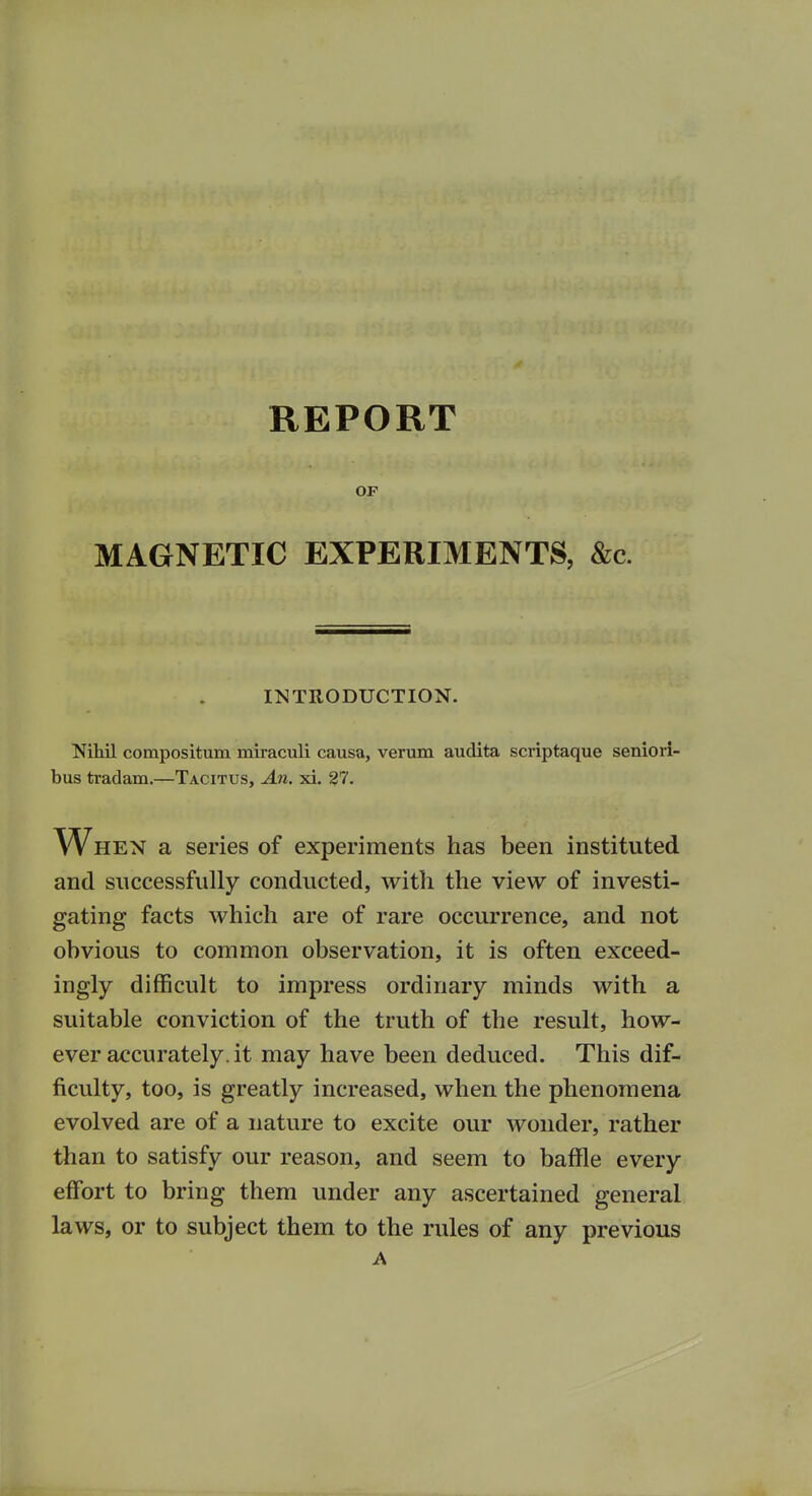 REPORT OF MAGNETIC EXPERIMENTS, &c. INTRODUCTION. Nihil compositum miraculi causa, verum audita scriptaque seniori- bus tradam.—Tacitus, An. xi. 27. When a series of experiments has been instituted and successfully conducted, with the view of investi- gating facts which are of rare occurrence, and not obvious to common observation, it is often exceed- ingly difficult to impress ordinary minds with a suitable conviction of the truth of the result, how- ever accurately.it may have been deduced. This dif- ficulty, too, is greatly increased, when the phenomena evolved are of a nature to excite our wonder, rather than to satisfy our reason, and seem to baffle every effort to bring them under any ascertained general laws, or to subject them to the rules of any previous A