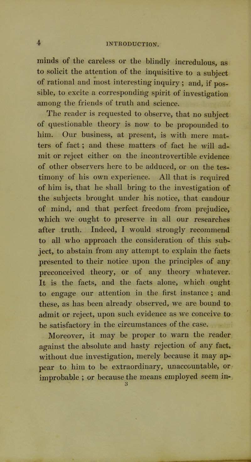 minds of the careless or the blindly incredulous, as to solicit the attention of the inquisitive to a subject of rational and most interesting inquiry ; and, if pos- sible, to excite a corresponding spirit of investigation among the friends of truth and science. The reader is requested to observe, that no subject of questionable theory is now to be propounded to him. Our business, at present, is with mere mat- ters of fact; and these matters of fact he will ad- mit or reject either on the incontrovertible evidence of other observers here to be adduced, or on the tes- timony of his own experience. All that is required of him is, that he shall bring to the investigation of the subjects brought under his notice, that candour of mind, and that perfect freedom from prejudice, which we ought to preserve in all our researches after truth. Indeed, I would strongly recommend to all who approach the consideration of this sub- ject, to abstain from any attempt to explain the facts presented to their notice upon the principles of any preconceived theory, or of any theory whatever. It is the facts, and the facts alone, which ought to engage our attention in the first instance ; and these, as has been already observed, we are bound to admit or reject, upon such evidence as we conceive to be satisfactory in the circumstances of the case. Moreover, it may be proper to warn the reader against the absolute and hasty rejection of any fact, without due investigation, merely because it may ap- pear to him to be extraordinary, unaccountable, or improbable ; or because the means employed seem in-