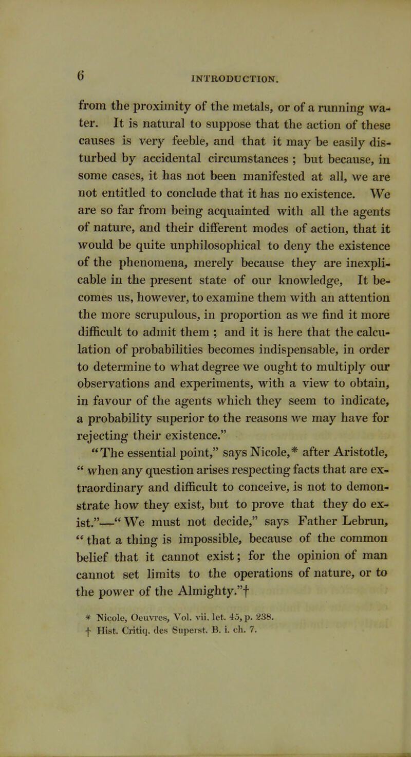 from the proximity of the metals, or of a running wa- ter. It is natural to suppose that the action of these causes is very feeble, and that it may be easily dis- turbed by accidental circumstances ; but because, in some cases, it has not been manifested at all, we are not entitled to conclude that it has no existence. We are so far from being acquainted with all the agents of nature, and their different modes of action, that it would be quite unphilosophical to deny the existence of the phenomena, merely because they are inexpli- cable in the present state of our knowledge, It be- comes us, however, to examine them with an attention the more scrupulous, in proportion as we find it more difficult to admit them ; and it is here that the calcu- lation of probabilities becomes indispensable, in order to determine to what degree we ought to multiply our observations and experiments, with a view to obtain, in favour of the agents which they seem to indicate, a probability superior to the reasons we may have for rejecting their existence. The essential point, says Nicole,* after Aristotle,  when any question arises respecting facts that are ex- traordinary and difficult to conceive, is not to demon- strate how they exist, but to prove that they do ex- ist.— We must not decide, says Father Lebrun,  that a thing is impossible, because of the common belief that it cannot exist; for the opinion of man cannot set limits to the operations of nature, or to the power of the Almighty.! # Nicole, Oeuvres, Vol. vii. let. 45, p. 238. f Hist. Critiq. des Superst. B. i. eh. 7.