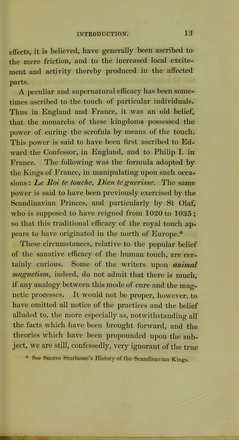 effects, it is believed, have generally been ascribed to the mere friction, and to the increased local excite- ment and activity thereby produced in the affected parts. A peculiar and supernatural efficacy has been some- times ascribed to the touch of particular individuals. Thus in England and France, it was an old belief, that the monarchs of these kingdoms possessed the power of curing the scrofula by means of the touch. This power is said to have been first ascribed to Ed- ward the Confessor, in England, and to Philip I. in France. The following was the formula adopted by the Kings of France, in manipulating upon such occa- sions : Le Hoi te touche, Dieu te guerisse. The same power is said to have been previously exercised by the Scandinavian Princes, and particularly by St Olaf, who is supposed to have reigned from 1020 to 1035; so that this traditional efficacy of the royal touch ap- pears to have originated in the north of Europe.* These circumstances, relative to the popular belief of the sanative efficacy of the human touch, are cer- tainly curious. Some of the writers upon animal magnetism, indeed, do not admit that there is much, if any analogy between this mode of cure and the mag- netic processes. It would not be proper, however, to have omitted all notice of the practices and the belief alluded to, the more especially as, notwithstanding all the facts which have been brought forward, and the theories which have been propounded upon the sub- ject, we are still, confessedly, very ignorant of the true * See Snorro Sturluson's History of the Scandinavian Kings.