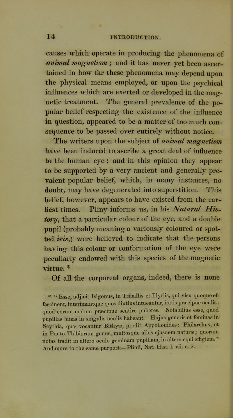 causes which operate in producing the phenomena of animal magnetism ; and it has never yet been ascer- tained in how far these phenomena may depend upon the physical means employed, or upon the psychical influences which are exerted or developed in the mag- netic treatment. The general prevalence of the po- pular belief respecting the existence of the influence in question, appeared to be a matter of too much con- sequence to be passed over entirely without notice. The writers upon the subject of animal magnetism have been induced to ascribe a great deal of influence to the human eye ; and in this opinion they appear to be supported by a very ancient and generally pre- valent popular belief, which, in many instances, no doubt, may have degenerated into superstition. This belief, however, appears to have existed from the ear- liest times. Pliny informs us, in his Natural His- tory, that a particular colour of the eye, and a double pupil (probably meaning a variously coloured or spot- ted iris,) were believed to indicate that the persons having this colour or conformation of the eye were peculiarly endowed with this species of the magnetic virtue. * Of all the corporeal organs, indeed, there is none *  Esse, adjicit Isigonus, in Triballis et Illyriis, qui visu quoque ef- fascinent, interimantque quos diutius intueantur, iratis praecipue oculis : quod eorum malum praecipue sentire puberes. Notabilius esse, quod pupillas binas in singulis oculis habeant. Hujus generis et feminas in Scythia, quae vocantur Bithyaj, prodit Appollonides: Philarcbus, et in Ponto Thibiorum genus, multosque alios ejusdem naturae; quorum notas tradit in altero oculo geminam pupillam, in altero equi effigiem. And more to the same purport.—Plinii, Nat. Hist. 1. vii. c. 2.