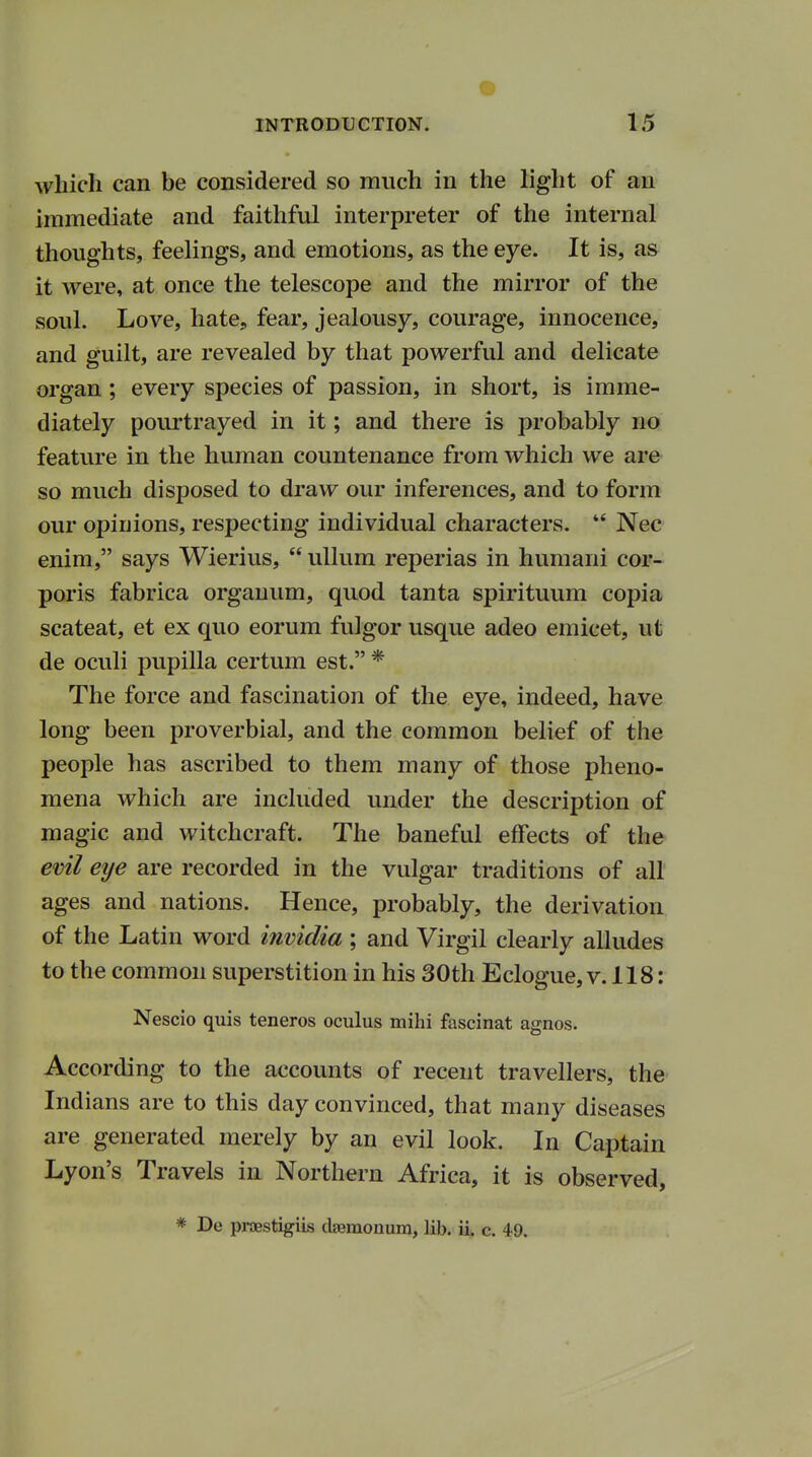 which can be considered so much in the light of an immediate and faithful interpreter of the internal thoughts, feelings, and emotions, as the eye. It is, as it were, at once the telescope and the mirror of the soul. Love, hate, fear, jealousy, courage, innocence, and guilt, are revealed by that powerful and delicate organ ; every species of passion, in short, is imme- diately pourtrayed in it; and there is probably no feature in the human countenance from which we are so much disposed to draw our inferences, and to form our opinions, respecting individual characters.  Nec enim, says Wierius,  ullum reperias in humani cor- poris fabrica organum, quod tanta spirituum copia scateat, et ex quo eorum fulgor usque adeo emicet, ut de oculi pupilla certum est. * The force and fascination of the eye, indeed, have long been proverbial, and the common belief of the people has ascribed to them many of those pheno- mena which are included under the description of magic and witchcraft. The baneful effects of the evil eye are recorded in the vulgar traditions of all ages and nations. Hence, probably, the derivation of the Latin word invidia ; and Virgil clearly alludes to the common superstition in his 30th Eclogue, v. 118: Nescio quis teneros oculus mihi fascinat agnos. According to the accounts of recent travellers, the Indians are to this day convinced, that many diseases are generated merely by an evil look. In Captain Lyon's Travels in Northern Africa, it is observed, * De praestigiis claemonum, lib. ii. c. 49.