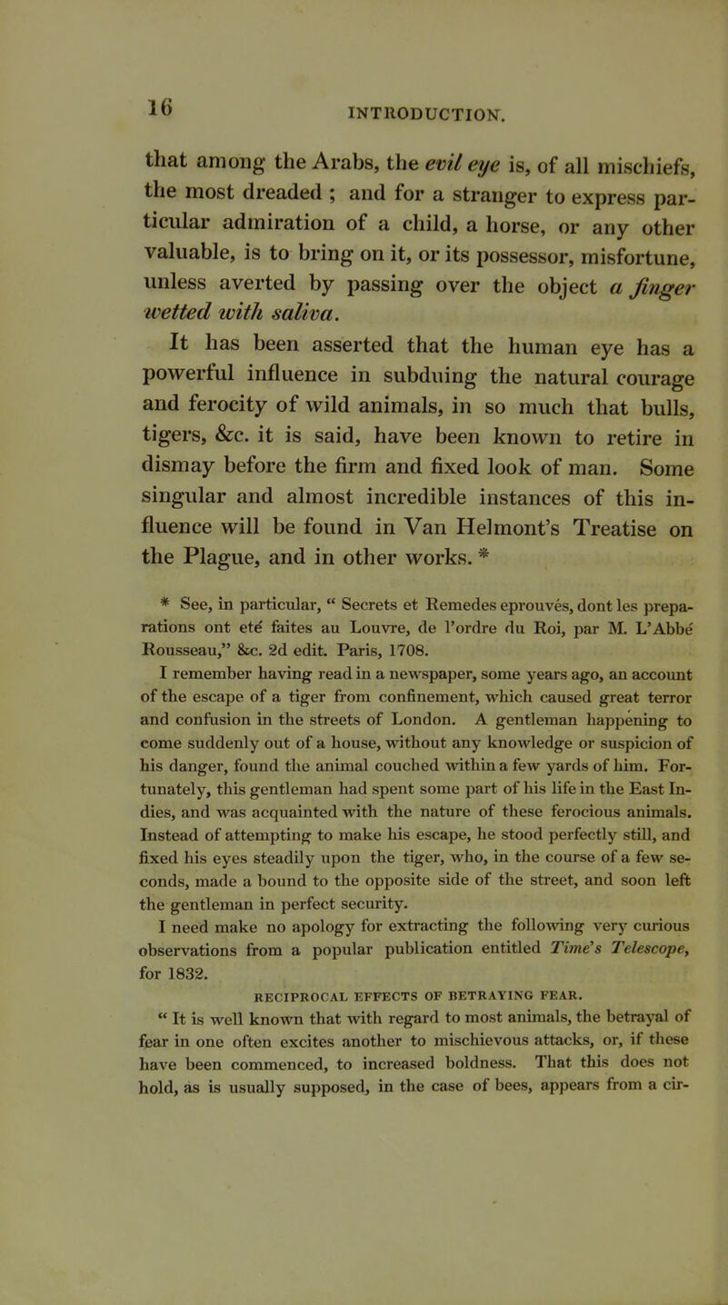 that among the Arabs, the evil eye is, of all mischiefs, the most dreaded ; and for a stranger to express par- ticular admiration of a child, a horse, or any other valuable, is to bring on it, or its possessor, misfortune, unless averted by passing over the object a finger ivetted with saliva. It has been asserted that the human eye has a powerful influence in subduing the natural courage and ferocity of wild animals, in so much that bulls, tigers, &c. it is said, have been known to retire in dismay before the firm and fixed look of man. Some singular and almost incredible instances of this in- fluence will be found in Van Helmont's Treatise on the Plague, and in other works. * * See, in particular,  Secrets et Remedes eprouves, dont les prepa- rations ont etd faites au Louvre, de l'ordre du Roi, par M. L'Abbe Rousseau, &c. 2d edit. Paris, 1708. I remember having read in a newspaper, some years ago, an account of the escape of a tiger from confinement, which caused great terror and confusion in the streets of London. A gentleman happening to come suddenly out of a house, without any knowledge or suspicion of his danger, found the animal couched within a few yards of him. For- tunately, this gentleman had spent some part of his life in the East In- dies, and was acquainted with the nature of these ferocious animals. Instead of attempting to make his escape, he stood perfectly still, and fixed his eyes steadily upon the tiger, who, in the course of a few se- conds, made a bound to the opposite side of the street, and soon left the gentleman in perfect security. I need make no apology for extracting the following very curious observations from a popular publication entitled Time's Telescope, for 1832. RECIPROCAL EFFECTS OF BETRAYING FEAR.  It is well known that with regard to most animals, the betrayal of fear in one often excites another to mischievous attacks, or, if these have been commenced, to increased boldness. That this does not hold, as is usually supposed, in the case of bees, appears from a cir-