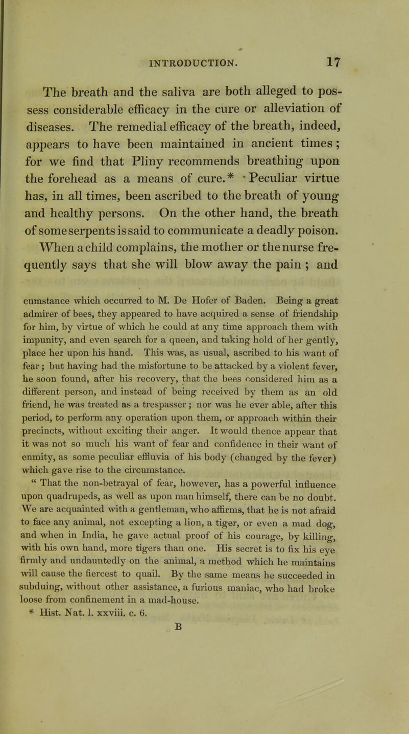 The breath and the saliva are both alleged to pos- sess considerable efficacy in the cure or alleviation of diseases. The remedial efficacy of the breath, indeed, appears to have been maintained in ancient times; for we find that Pliny recommends breathing upon the forehead as a means of cure. * • Peculiar virtue has, in all times, been ascribed to the breath of young and healthy persons. On the other hand, the breath of some serpents is said to communicate a deadly poison. When a child complains, the mother or the nurse fre- quently says that she will blow away the pain ; and cumstance which occurred to M. De Hofer of Baden. Being a great admirer of bees, they appeared to have acquired a sense of friendship for him, by virtue of which he could at any time approach them with impunity, and even search for a queen, and taking hold of her gently, place her upon his hand. This was, as usual, ascribed to his want of fear; but having had the misfortune to be attacked by a violent fever, he soon found, after his recovery, that the bees considered him as a different person, and instead of being received by them as an old friend, he was treated as a trespasser; nor was he ever able, after this period, to perform any operation upon them, or approach within their precincts, without exciting their anger. It would thence appear that it was not so much his want of fear and confidence in their want of enmity, as some peculiar effluvia of his body (changed by the fever) which gave rise to the circumstance.  That the non-betrayal of fear, however, has a powerful influence upon quadrupeds, as well as upon man himself, there can be no doubt. We are acquainted with a gentleman, who affirms, that he is not afraid to face any animal, not excepting a lion, a tiger, or even a mad dog, and when in India, he gave actual proof of his courage, by killing, with his own hand, more tigers than one. His secret is to fix his eye firmly and undauntedly on the animal, a method which he maintains will cause the fiercest to quail. By the same means he succeeded in subduing, without other assistance, a furious maniac, who had broke loose from confinement in a mad-house. * Hist. Nat. 1. xxviii. c. 6. B