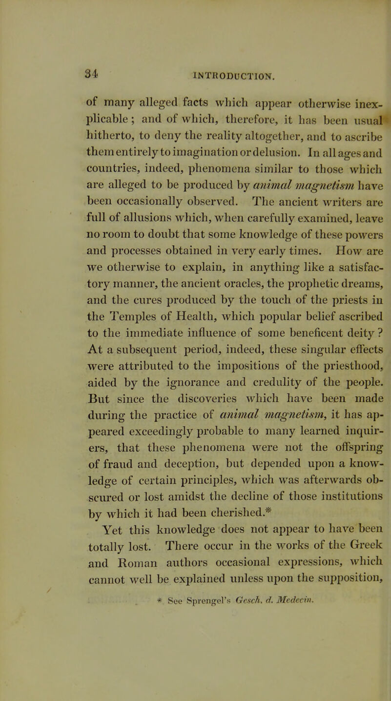 Of many alleged facts which appear otherwise inex- plicable ; and of which, therefore, it has been usual hitherto, to deny the reality altogether, and to ascribe them entirely to imagination or delusion. In allagesand countries, indeed, phenomena similar to those which are alleged to be produced by animal magnetism have been occasionally observed. The ancient writers are full of allusions which, when carefully examined, leave no room to doubt that some knowledge of these powers and processes obtained in very early times. How are we otherwise to explain, in anything like a satisfac- tory manner, the ancient oracles, the prophetic dreams, and the cures produced by the touch of the priests in the Temples of Health, which popular belief ascribed to the immediate influence of some beneficent deity ? At a subsequent period, indeed, these singular effects were attributed to the impositions of the priesthood, aided by the ignorance and credulity of the people. But since the discoveries which have been made during the practice of animal magnetism, it has ap- peared exceedingly probable to many learned inquir- ers, that these phenomena were not the offspring of fraud and deception, but depended upon a know- ledge of certain principles, which was afterwards ob- scured or lost amidst the decline of those institutions by which it had been cherished* Yet this knowledge does not appear to have been totally lost. There occur in the works of the Greek and Roman authors occasional expressions, which cannot well be explained unless upon the supposition, * See Sprengel's Gesch. d. Medecin.