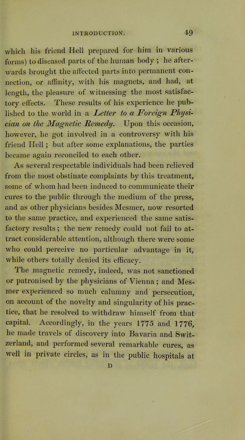 w hich his friend Hell prepared for him in various forms) to diseased parts of the human body ; he after- wards brought the affected parts into permanent con- nection, or affinity, with his magnets, and had, at length, the pleasure of witnessing the most satisfac- tory effects. These results of his experience he pub- lished to the world in a Letter to a Foreign Physi- cian on the Magnetic Remedy. Upon this occasion, however, he got involved in a controversy with his friend Hell; but after some explanations, the parties became again reconciled to each other. As several respectable individuals had been relieved from the most obstinate complaints by this treatment, some of whom had been induced to communicate their cures to the public through the medium of the press, and as other physicians besides Mesmer, now resorted to the same practice, and experienced the same satis- factory results ; the new remedy could not fail to at- tract considerable attention, although there were some who could perceive no particular advantage in it, while others totally denied its efficacy. The magnetic remedy, indeed, was not sanctioned or patronised by the physicians of Vienna ; and Mes- mer experienced so much calumny and persecution, on account of the novelty and singularity of his prac- tice, that he resolved to withdraw himself from that capital. Accordingly, in the years 1775 and 1776, he made travels of discovery into Bavaria and Swit- zerland, and performed several remarkable cures, as well in private circles, as in the public hospitals at D