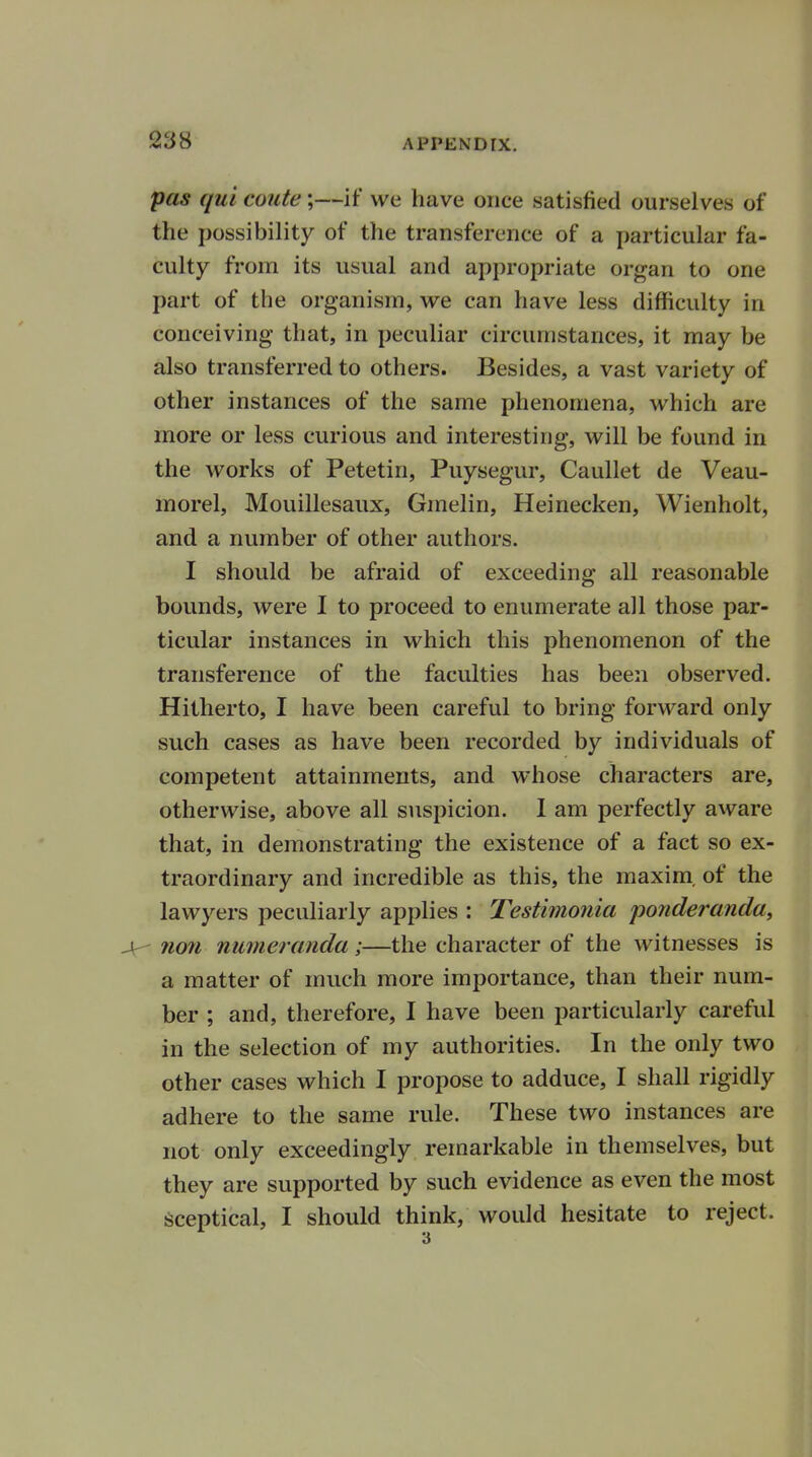 pas quicoute;—if we have once satisfied ourselves of the possibility of the transference of a particular fa- culty from its usual and appropriate organ to one part of the organism, we can have less difficulty in conceiving that, in peculiar circumstances, it may be also transferred to others. Besides, a vast variety of other instances of the same phenomena, which are more or less curious and interesting, will be found in the works of Petetin, Puysegur, Caullet de Veau- morel, Mouillesaux, Gmelin, Heinecken, Wienholt, and a number of other authors. I should be afraid of exceeding all reasonable bounds, were I to proceed to enumerate all those par- ticular instances in which this phenomenon of the transference of the faculties has been observed. Hitherto, I have been careful to bring forward only such cases as have been recorded by individuals of competent attainments, and whose characters are, otherwise, above all suspicion. I am perfectly aware that, in demonstrating the existence of a fact so ex- traordinary and incredible as this, the maxim, of the lawyers peculiarly applies : Testimonia ponderanda, -V non numeranda ;—the character of the witnesses is a matter of much more importance, than their num- ber ; and, therefore, I have been particularly careful in the selection of my authorities. In the only two other cases which I propose to adduce, I shall rigidly adhere to the same rule. These two instances are not only exceedingly remarkable in themselves, but they are supported by such evidence as even the most sceptical, I should think, would hesitate to reject.