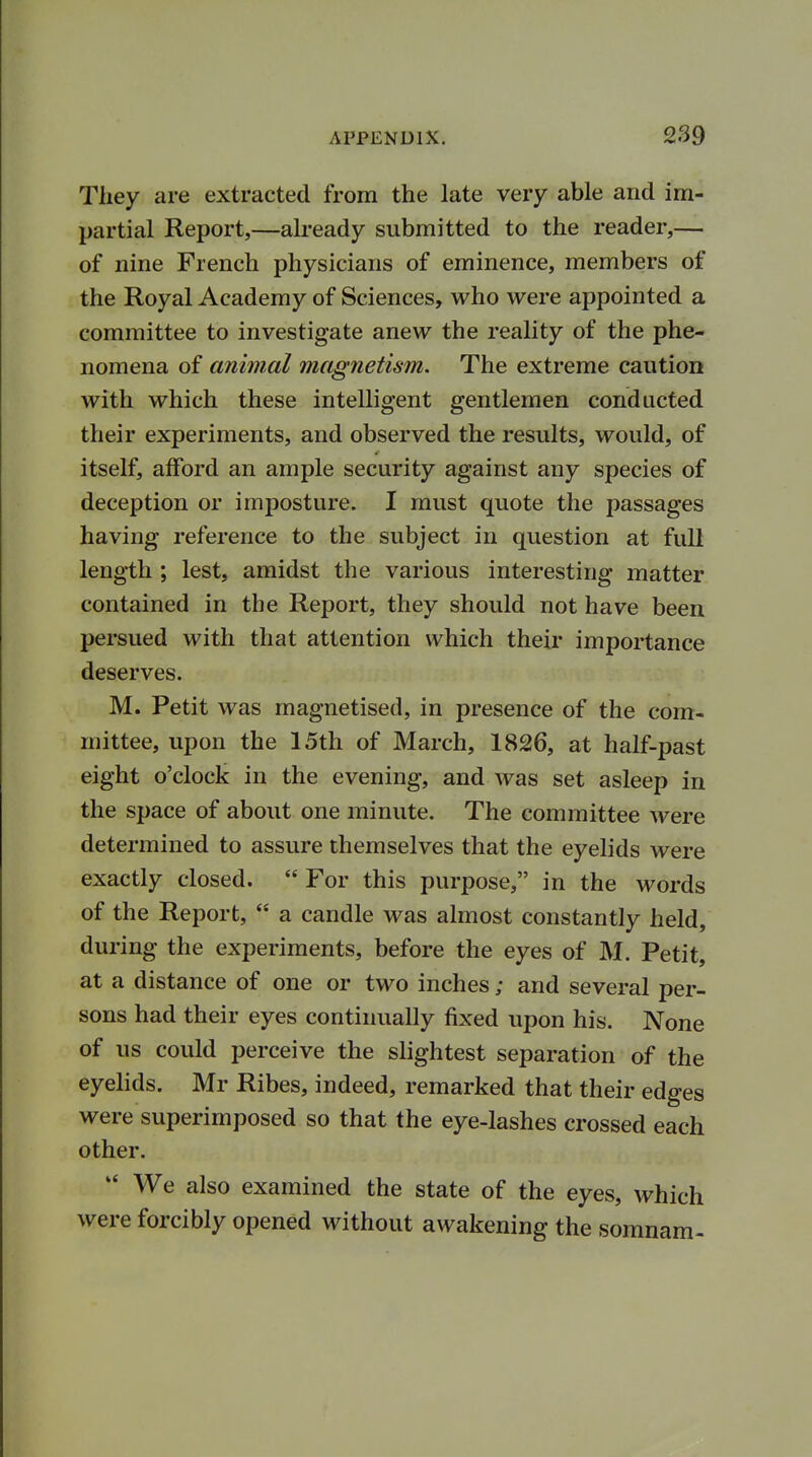 They are extracted from the late very able and im- partial Report,—already submitted to the reader,— of nine French physicians of eminence, members of the Royal Academy of Sciences, who were appointed a committee to investigate anew the reality of the phe- nomena of animal magnetism. The extreme caution with which these intelligent gentlemen conducted their experiments, and observed the results, would, of itself, afford an ample security against any species of deception or imposture. I must quote the passages having reference to the subject in question at full length ; lest, amidst the various interesting matter contained in the Report, they should not have been persued with that attention which their importance deserves. M. Petit was magnetised, in presence of the com- mittee, upon the 15th of March, 1826, at half-past eight o'clock in the evening, and was set asleep in the space of about one minute. The committee were determined to assure themselves that the eyelids were exactly closed.  For this purpose, in the words of the Report,  a candle was almost constantly held, during the experiments, before the eyes of M. Petit, at a distance of one or two inches; and several per- sons had their eyes continually fixed upon his. None of us could perceive the slightest separation of the eyelids. Mr Ribes, indeed, remarked that their edges were superimposed so that the eye-lashes crossed each other. *' We also examined the state of the eyes, which were forcibly opened without awakening the somnam-