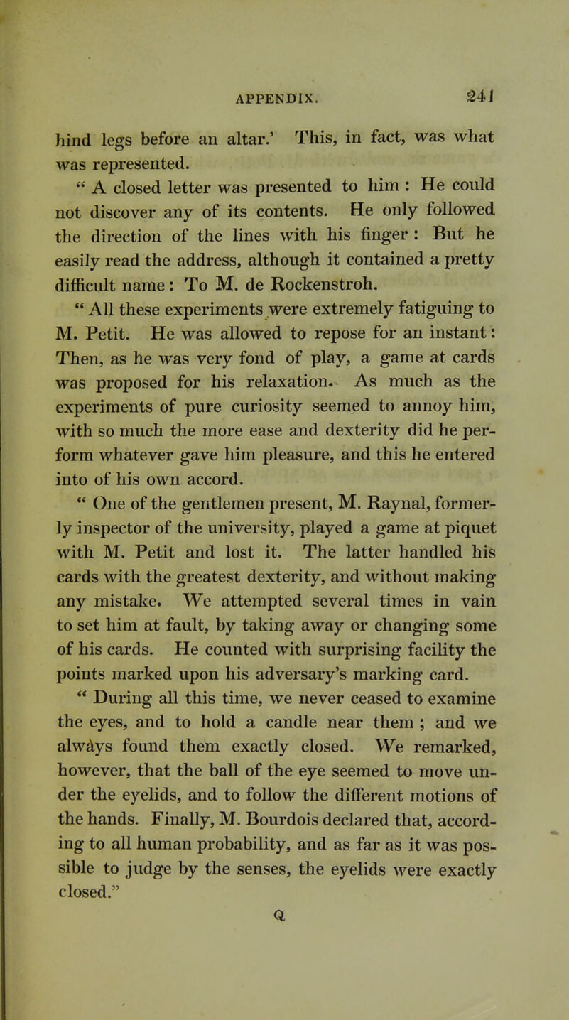 hind legs before an altar.' This, in fact, was what was represented.  A closed letter was presented to him : He could not discover any of its contents. He only followed the direction of the lines with his finger : But he easily read the address, although it contained a pretty difficult name: To M. de Rockenstroh.  All these experiments were extremely fatiguing to M. Petit. He was allowed to repose for an instant: Then, as he was very fond of play, a game at cards was proposed for his relaxation. As much as the experiments of pure curiosity seemed to annoy him, with so much the more ease and dexterity did he per- form whatever gave him pleasure, and this he entered into of his own accord.  One of the gentlemen present, M. Raynal, former- ly inspector of the university, played a game at piquet with M. Petit and lost it. The latter handled his cards with the greatest dexterity, and without making any mistake. We attempted several times in vain to set him at fault, by taking away or changing some of his cards. He counted with surprising facility the points marked upon his adversary's marking card.  During all this time, we never ceased to examine the eyes, and to hold a candle near them ; and we always found them exactly closed. We remarked, however, that the ball of the eye seemed to move un- der the eyelids, and to follow the different motions of the hands. Finally, M. Bourdois declared that, accord- ing to all human probability, and as far as it was pos- sible to judge by the senses, the eyelids were exactly closed. Q