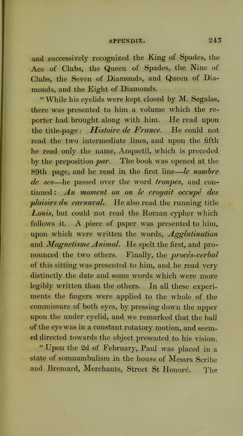 and successively recognized the King of Spades, the Ace of Clubs, the Queen of Spades, the Nine of Clubs, the Seven of Diamonds, and Queen of Dia- monds, and the Eight of Diamonds. While his eyelids were kept closed by M. Segalas, there was presented to him a volume which the re- porter had brought along with him. He read upon the title-page : Histoire de France. He could not read the two intermediate lines, and upon the fifth he read only the name, Anquetil, which is preceded by the preposition par. The book was opened at the 89th page, and he read in the first line—le nombre de ses—he passed over the word troupes, and con- tinued : Au moment ou on le croyait occupe des plaisirs du carnavaL He also read the running title Louis, but could not read the Roman cypher which follows it. A piece of paper was presented to him, upon which were written the words, Agglutination and Magnetisme Animal. He spelt the first, and pro- nounced the two others. Finally, the proces-verbal of this sitting was presented to him, and he read very distinctly the date and some words which were more legibly written than the others. In all these experi- ments the fingers were applied to the whole of the commissure of both eyes, by pressing down the upper upon the under eyelid, and we remarked that the ball of the eye was in a constant rotatory motion, and seem- ed directed towards the object presented to his vision.  Upon the 2d of February, Paul was placed in a state of somnambulism in the house of Messrs Scribe and Bremard, Merchants, Street St Honore. The