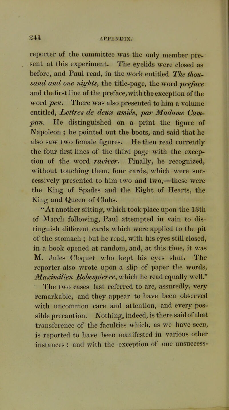 reporter of the committee was the only member pre- sent at this experiment. The eyelids were closed as before, and Paul read, in the work entitled The thou- sand and one nights, the title-page, the word preface and thefirst line of the preface, with the exception of the word pen. There was also presented to him a volume entitled, Lettres de deux amies, par Madame Cam- pan. He distinguished on a print the figure of Napoleon ; he pointed out the boots, and said that he also saw two female figures. He then read currently the four first lines of the third page with the excep- tion of the word raviver. Finally, he recognized, without touching them, four cards, which were suc- cessively presented to him two and two,—these were the King of Spades and the Eight of Hearts, the King and Queen of Clubs. At another sitting, which took place upon the 13th of March following, Paul attempted in vain to dis- tinguish different cards which were applied to the pit of the stomach ; but he read, with his eyes still closed, in a book opened at random, and, at this time, it was M. Jules Cloquet who kept his eyes shut. The reporter also wrote upon a slip of paper the words, Maximilien Robespierre, which he read equally well. The two cases last referred to are, assuredly, very remarkable, and they appear to have been observed with uncommon care and attention, and every pos- sible precaution. Nothing, indeed, is there said of that transference of the faculties which, as we have seen, is reported to have been manifested in various other instances : and with the exception of one unsuccess-