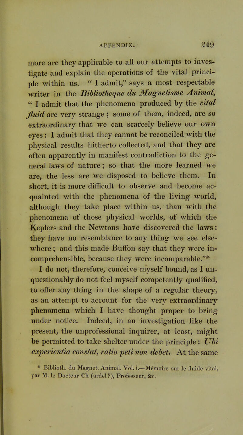 more are they applicable to all our attempts to inves- tigate and explain the operations of the vital princi- ple within us.  I admit, says a most respectable writer in the Bibliotheque du Magnetisme Animal,  I admit that the phenomena produced by the vital fluid are very strange ; some of them, indeed, are so extraordinary that we can scarcely believe our own eyes : I admit that they cannot be reconciled with the physical results hitherto collected, and that they are often apparently in manifest contradiction to the ge- neral laws of nature; so that the more learned we are, the less are we disposed to believe them. In short, it is more difficult to observe and become ac- quainted with the phenomena of the living world, although they take place within us, than with the phenomena of those physical worlds, of which the Keplers and the Newtons have discovered the laws: they have no resemblance to any thing we see else- where ; and this made BufFon say that they were in- comprehensible, because they were incomparable.* I do not, therefore, conceive myself bound, as I un- questionably do not feel myself competently qualified, to offer any thing in the shape of a regular theory, as an attempt to account for the very extraordinary phenomena which I have thought proper to bring under notice. Indeed, in an investigation like the present, the unprofessional inquirer, at least, might be permitted to take shelter under the principle: Ubi experientia constat, ratio peti non debet. At the same * Biblioth. du Magnet. Animal. Vol. i.—Memoire sur le fiuide vital, par M. le Docteur Ch (ardel ?), Professeur, &c.