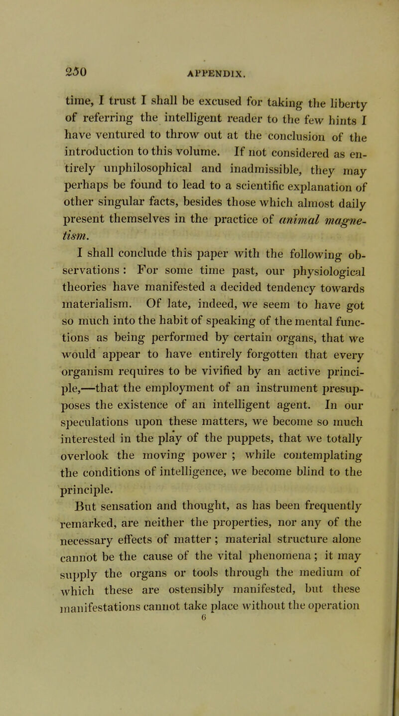 time, I trust I shall be excused for taking the liberty of referring the intelligent reader to the few hints I have ventured to throw out at the conclusion of the introduction to this volume. If not considered as en- tirely unphilosophical and inadmissible, they may perhaps be found to lead to a scientific explanation of other singular facts, besides those which almost daily present themselves in the practice of animal magne- tism. I shall conclude this paper with the following ob- servations : For some time past, our physiological theories have manifested a decided tendency towards materialism. Of late, indeed, we seem to have got so much into the habit of speaking of the mental func- tions as being performed by certain organs, that we would appear to have entirely forgotten that every organism requires to be vivified by an active princi- ple,—that the employment of an instrument presup- poses the existence of an intelligent agent. In our speculations upon these matters, we become so much interested in the play of the puppets, that we totally overlook the moving power ; while contemplating the conditions of intelligence, we become blind to the principle. But sensation and thought, as has been frequently remarked, are neither the properties, nor any of the necessary effects of matter ; material structure alone cannot be the cause of the vital phenomena; it may supply the organs or tools through the medium of which these are ostensibly manifested, but these manifestations cannot take place without the operation