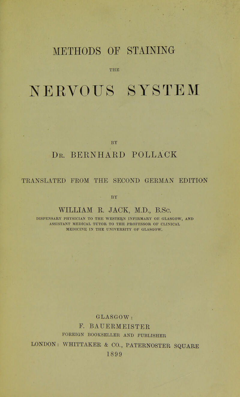 METHODS OF THE NERVOUS STAINING SYSTEM BY Dr. BERNHARD POLLACK TRANSLATED FROM THE SECOND GERMAN EDITION BY WILLIAM R JACK, M.D, B.Sc. DISPENSARY PHYSICIAN TO THE WESTERN INFIRMARY OF. GLASGOW, AND ASSISTANT MEDICAL TUTOR TO THE PROFESSOR OF CLINICAL MEDICINE IN THE UNIVERSITY OF GLASGOW, GLASGOW: F. BAUERMEISTER FOREIGN BOOKSELLER AND PUBLISHER LONDON: VVHITTAKER & CO., PATERNOSTER SQUARE 1899