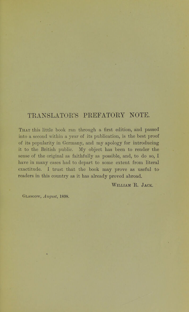 TRANSLATORS PREFATORY NOTE. That this little book ran through a first edition, and passed into a second within a year of its publication, is the best proof of its popularity in Germany, and my apology for introducing it to the British public. My object has been to render the sense of the original as faithfully as possible, and, to do so, I have in many cases had to depart to some extent from literal exactitude. I trust that the book may prove as useful to readers in this country as it has already proved abroad. William R. Jack.