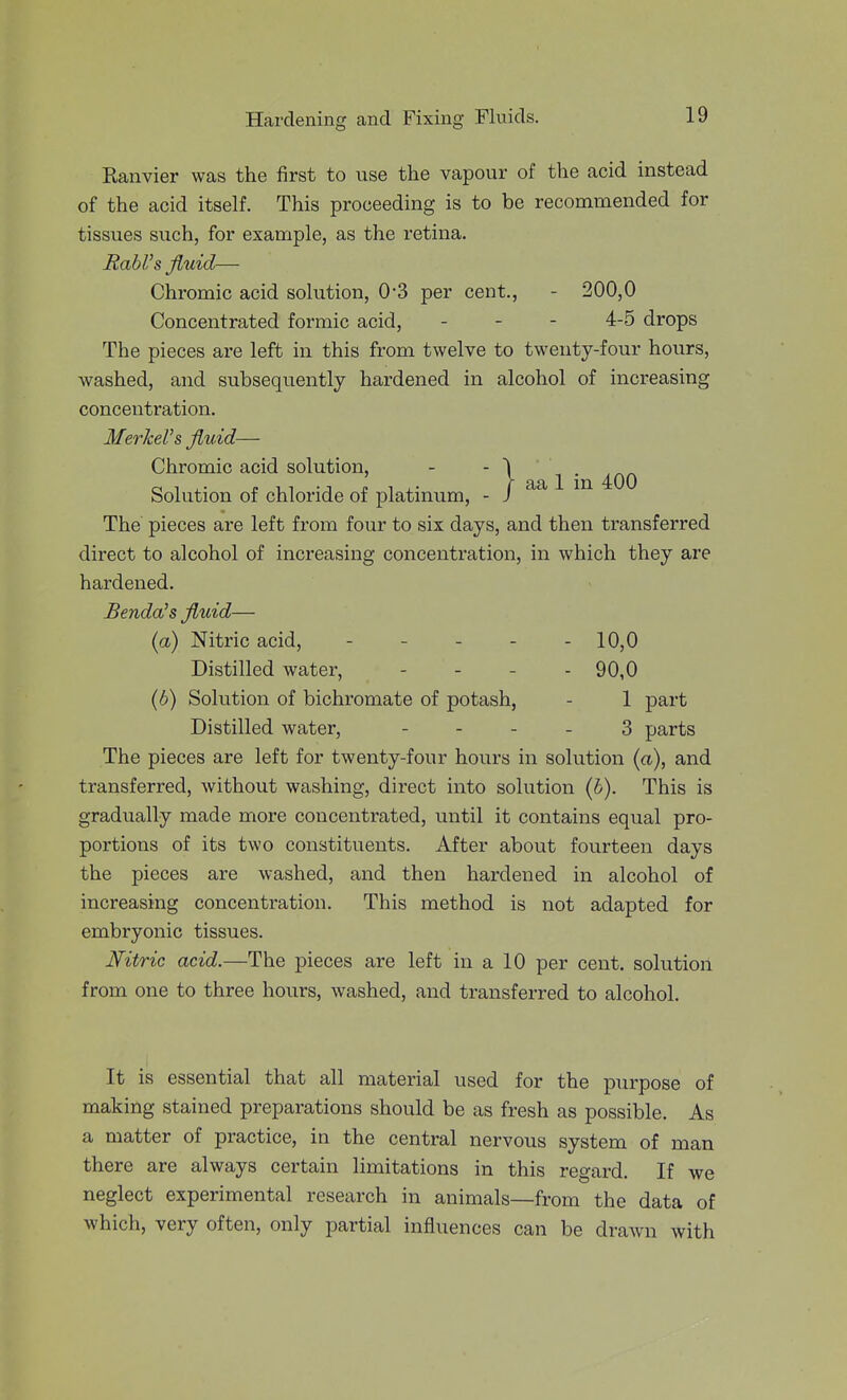 Ranvier was the first to use the vapour of the acid instead of the acid itself. This proceeding is to be recommended for tissues such, for example, as the retina. RabVs jiuid— Chromic acid solution, 0-3 per cent., - 200,0 Concentrated formic acid, - - - 4-5 drops The pieces are left in this from twelve to twenty-four hours, washed, and subsequently hardened in alcohol of increasing concentration. MerkeVs fluid— Chromic acid solution, - - \ ^ . Solution of chloride of platinum, - i The' pieces are left from four to six days, and then transferred direct to alcohol of increasing concentration, in which they are hardened. Benda's fluid— {a) Nitric acid, 10,0 Distilled water, . . . . 90,0 {b) Solution of bichromate of potash, - 1 part Distilled water, - - - . 3 parts The pieces are left for twenty-four hours in solution (a), and transferred, without washing, direct into solution (6). This is gradually made more concentrated, until it contains equal pro- portions of its two constituents. After about fourteen days the pieces are washed, and then hardened in alcohol of increasing concentration. This method is not adapted for embryonic tissues. Nitric acid.—The pieces are left in a 10 per cent, solution from one to three hours, washed, and transferred to alcohol. It is essential that all material used for the purpose of making stained preparations should be as fresh as possible. As a matter of practice, in the central nervous system of man there are always certain limitations in this regard. If we neglect experimental research in animals—from the data of which, very often, only partial influences can be drawn with