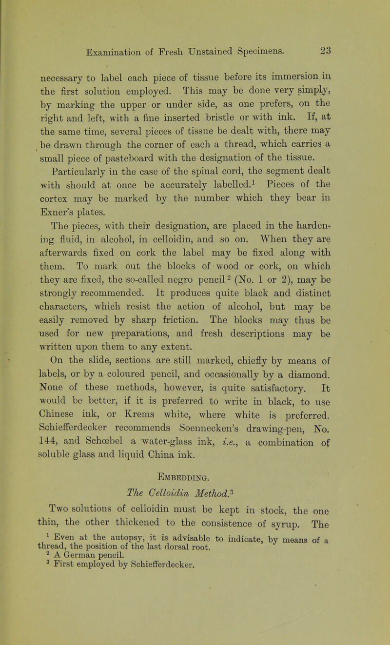 necessary to label each piece of tissue before its immersion in the first solution employed. This may be done very simply, by marking the upper or under side, as one prefers, on the right and left, with a fine inserted bristle or with ink. If, at the same time, several pieces of tissue be dealt with, there may be drawn through the corner of each a thread, which carries a small piece of pasteboard with the designation of the tissue. Particularly in the case of the spinal cord, the segment dealt with should at once be accurately labelled.^ Pieces of the cortex may be marked by the number which they bear in Exner's plates. The pieces, with their designation, are placed in the harden- ing fluid, in alcohol, in celloidin, and so on. When they are afterwards fixed on cork the label may be fixed along with them. To mark out the blocks of wood or cork, on which they are fixed, the so-called negro pencil ^ (No. 1 or 2), may be strongly recommended. It produces quite black and distinct characters, which resist the action of alcohol, but may be easily removed by sharp friction. The blocks may thus be used for new preparations, and fresh descriptions may be written upon them to any extent. On the slide, sections are still marked, chiefly by means of labels, or by a coloured pencil, and occasionally by a diamond. None of these methods, hoAvever, is quite satisfactory. It would be better, if it is preferred to write in black, to use Chinese ink, or Krems white, where white is preferred. Schiefferdecker recommends Soennecken's drawing-pen, No. 144, and Schcebel a water-glass ink, i.e., a combination of soluble glass and liquid China ink. Embedding. The Celloidin Method.'^ Two solutions of celloidin must be kept in stock, the one thin, the other thickened to the consistence of syrup. The 1 Even at the autopsy, it is advisable to indicate, by means of a thread, the position of tlie last dorsal root. A German pencil. 2 First employed by Schiefferdecker.