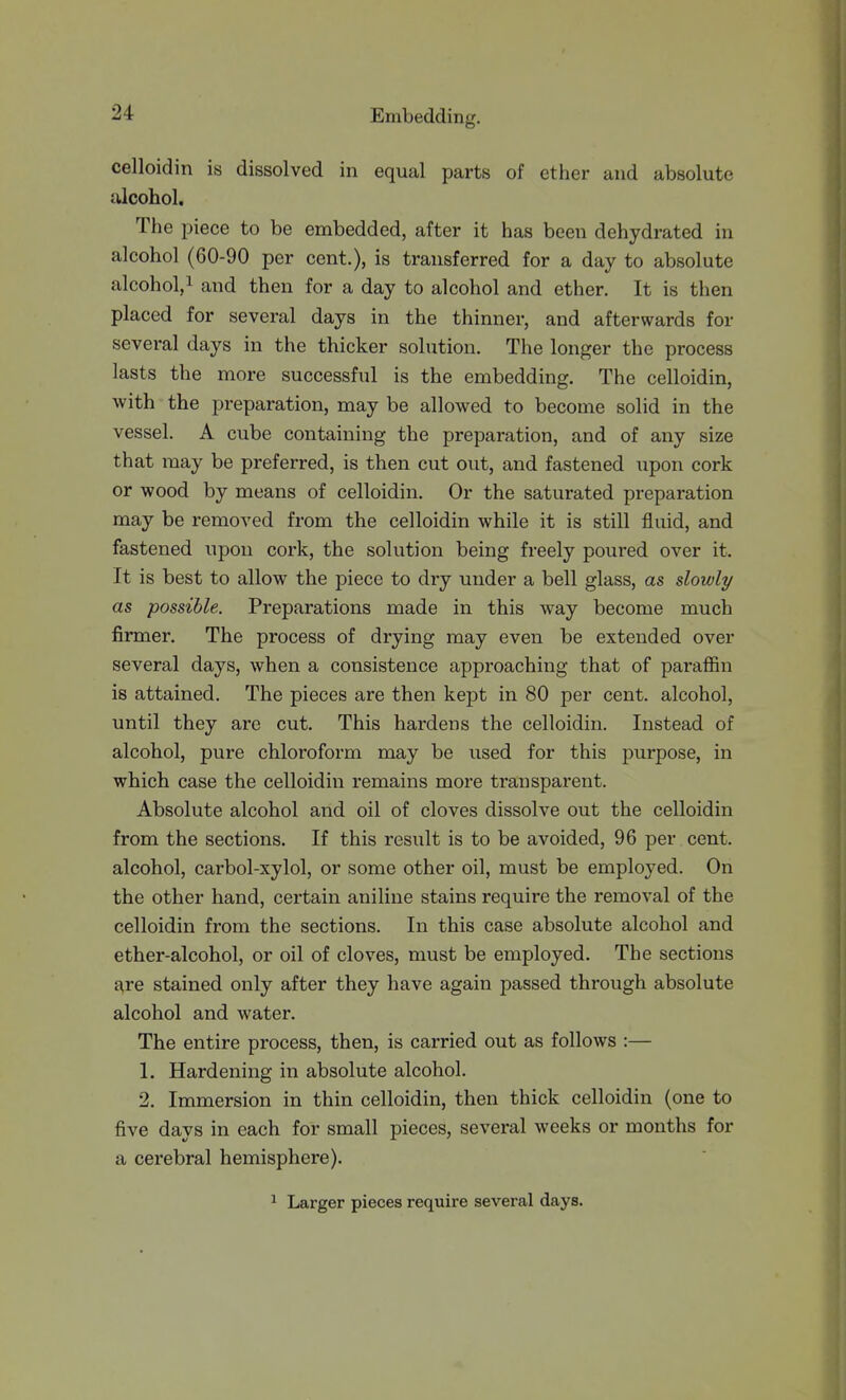 celloidin is dissolved in equal parts of ether and absolute filcohol. The piece to be embedded, after it has been dehydrated in alcohol (60-90 per cent.), is transferred for a day to absolute alcohol,! and then for a day to alcohol and ether. It is then placed for several days in the thinner, and afterwards for several days in the thicker solution. The longer the process lasts the more successful is the embedding. The celloidin, with the preparation, may be allowed to become solid in the vessel. A cube containing the preparation, and of any size that may be preferred, is then cut out, and fastened upon cork or wood by means of celloidin. Or the saturated preparation may be removed from the celloidin while it is still fluid, and fastened upon cork, the solution being freely poured over it. It is best to allow the piece to dry under a bell glass, as slowly as possible. Preparations made in this way become much firmer. The process of drying may even be extended over several days, when a consistence approaching that of paraflBn is attained. The pieces are then kept in 80 per cent, alcohol, until they are cut. This hardens the celloidin. Instead of alcohol, pure chloroform may be used for this purpose, in which case the celloidin remains more transparent. Absolute alcohol and oil of cloves dissolve out the celloidin from the sections. If this result is to be avoided, 96 per cent, alcohol, carbol-xylol, or some other oil, must be employed. On the other hand, certain aniline stains require the removal of the celloidin from the sections. In this case absolute alcohol and ether-alcohol, or oil of cloves, must be employed. The sections are stained only after they have again passed through absolute alcohol and water. The entire process, then, is carried out as follows :— 1. Hardening in absolute alcohol. 2. Immersion in thin celloidin, then thick celloidin (one to five days in each for small pieces, several weeks or months for a cerebral hemisphere). ^ Larger pieces require several days.