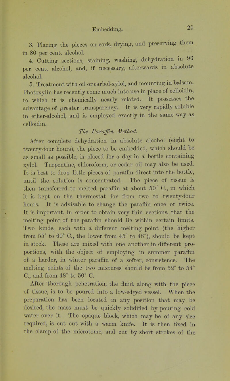 3. Placing the pieces on cork, drying, and preserving them in 80 per cent, alcohol, 4. Cutting sections, staining, washing, dehydration in 96 per cent, alcohol, and, if necessary, afterwards in absolute alcohol. 5. Treatment with oil or carbol-xylol, and mounting in balsam. Photoxylin has recently come much into use in place of celloidin, to which it is chemically nearly related. It possesses the advantage of greater transparency. It is very rapidly soluble in ether-alcohol, and is employed exactly in the same way as celloidin. The Paraffin Method. After complete dehydration in absolute alcohol (eight to twenty-four hours), the piece to be embedded, which should be as small as possible, is placed for a day in a bottle containing xylol. Turpentine, chloroform, or cedar oil may also be used. It is best to drop little pieces of paraffin direct into the bottle, until the solution is concentrated. The piece of tissue is then transferred to melted paraffin at about 50° C, in which it is kept on the thermostat for from two to twenty-four hours. It is advisable to change the paraffin once or twice. It is important, in order to obtain very thin sections, that the melting point of the paraffin should lie within certain limits. Two kinds, each with a different melting point (the higher from 55° to 60° C, the lower from 45° to 48°), should be kept in stock. These are mixed with one another in different pro- portions, with the object of employing in summer paraffin of a harder, in winter paraffin of a softer, consistence. The melting points of the two mixtures should be from 52° to 54° C, and from 48° to 50° C. After thorough penetration, the fluid, along with the piece of tissue, is to be poured into a low-edged vessel. When the preparation has been located in any position that may be desired, the mass must be quickly solidified by pouring cold water over it. The opaque block, which may be of any size required, is cut out with a warm knife. It is then fixed in the clamp of the microtome, and cut by short strokes of the