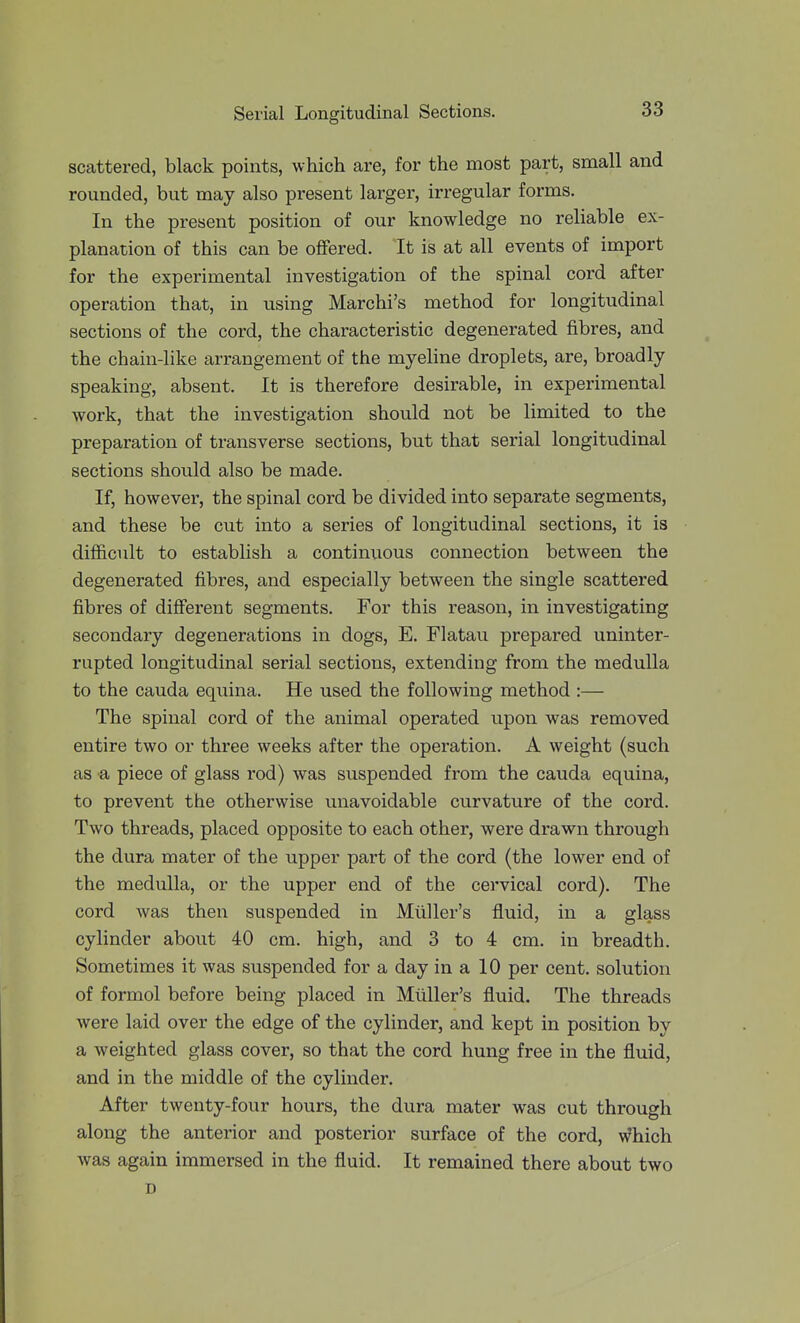 scattered, black points, which are, for the most part, small and rounded, but may also present larger, irregular forms. In the present position of our knowledge no reliable ex- planation of this can be offered. It is at all events of import for the experimental investigation of the spinal cord after operation that, in using Marchi's method for longitudinal sections of the cord, the characteristic degenerated fibres, and the chain-like arrangement of the myeline droplets, are, broadly speaking, absent. It is therefore desirable, in experimental work, that the investigation should not be limited to the preparation of transverse sections, but that serial longitudinal sections should also be made. If, however, the spinal cord be divided into separate segments, and these be cut into a series of longitudinal sections, it is difficult to establish a continuous connection between the degenerated fibres, and especially between the single scattered fibres of diSerent segments. For this reason, in investigating secondary degenerations in dogs, E. Flatau prepared uninter- rupted longitudinal serial sections, extending from the medulla to the Cauda equina. He used the following method :— The spinal cord of the animal operated upon was removed entire two or three weeks after the operation. A weight (such as a piece of glass rod) was suspended from the cauda equina, to prevent the otherwise unavoidable curvature of the cord. Two threads, placed opposite to each other, were drawn through the dura mater of the upper part of the cord (the lower end of the medulla, or the upper end of the cervical cord). The cord was then suspended in Mtiller's fluid, in a glass cylinder about 40 cm. high, and 3 to 4 cm. in breadth. Sometimes it was suspended for a day in a 10 per cent, solution of formol before being placed in Mtiller's fluid. The threads were laid over the edge of the cylinder, and kept in position by a weighted glass cover, so that the cord hung free in the fluid, and in the middle of the cylinder. After twenty-four hours, the dura mater was cut through along the anterior and posterior surface of the cord, which was again immersed in the fluid. It remained there about two D
