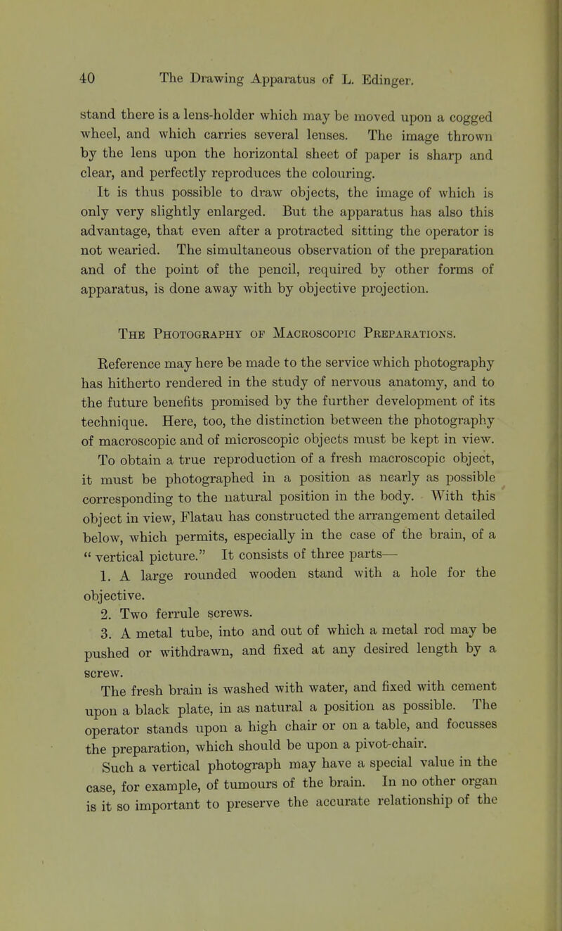 stand there is a lens-holder which may be moved upon a cogged wheel, and which carries several lenses. The image thrown by the lens upon the horizontal sheet of paper is sharp and clear, and perfectly reproduces the colouring. It is thus possible to draw objects, the image of which is only very slightly enlarged. But the apparatus has also this advantage, that even after a protracted sitting the operator is not wearied. The simultaneous observation of the preparation and of the point of the pencil, required by other forms of apparatus, is done away with by objective projection. The Photography op Macroscopic Preparations. Reference may here be made to the service which photography has hitherto rendered in the study of nervous anatomy, and to the future benefits promised by the further development of its technique. Here, too, the distinction between the photography of macroscopic and of microscopic objects must be kept in view. To obtain a true reproduction of a fresh macroscopic object, it must be photographed in a position as nearly as possible corresponding to the natural position in the body. With this object in view, Flatau has constructed the arrangement detailed below, which permits, especially in the case of the brain, of a  vertical picture. It consists of three parts— 1. A large rounded wooden stand with a hole for the objective. 2. Two ferrule screws. 3. A metal tube, into and out of which a metal rod may be pushed or withdrawn, and fixed at any desired length by a screw. The fresh brain is washed with water, and fixed with cement upon a black plate, in as natural a position as possible. The operator stands upon a high chair or on a table, and focusses the preparation, which should be upon a pivot-chair. Such a vertical photograph may have a special value in the case, for example, of tumours of the brain. In no other organ is it so important to preserve the accurate relationship of the