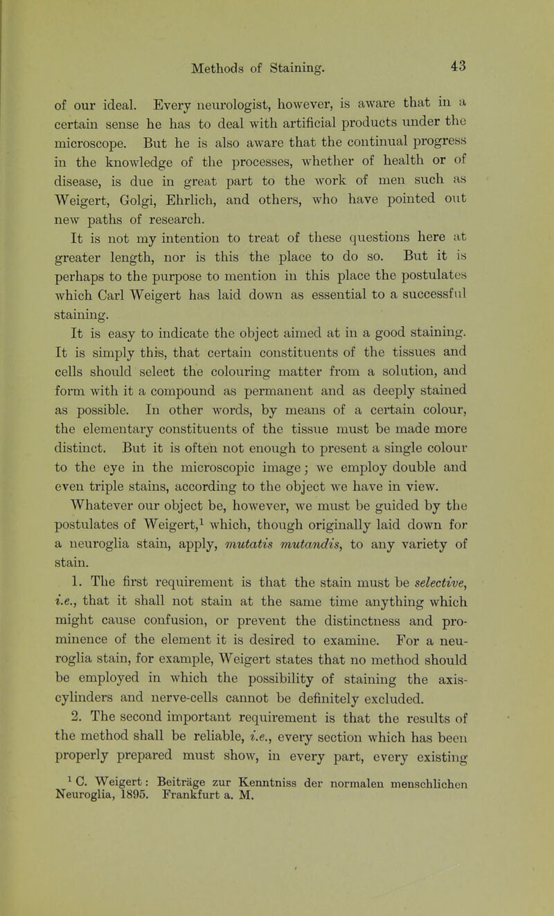 of our ideal. Every neurologist, however, is aware that in a certain sense he has to deal with artificial products under the microscope. But he is also aware that the continual progress in the knowledge of the processes, whether of health or of disease, is due in great part to the work of men such as Weigert, Golgi, Ehrlicli, and others, who have pointed out new paths of research. It is not my intention to treat of these questions here at greater length, nor is this the place to do so. But it is perhaps to the purpose to mention in this place the postulates which Carl Weigert has laid down as essential to a successful staining. It is easy to indicate the object aimed at in a good staining. It is simply this, that certain constituents of the tissues and cells should select the colouring matter from a solution, and form with it a compound as permanent and as deeply stained as possible. In other words, by means of a certain colour, the elementary constituents of the tissue must be made more distinct. But it is often not enough to present a single colour to the eye in the microscopic image; we employ double and even triple stains, according to the object we have in view. Whatever our object be, however, we must be guided by the postulates of Weigert,^ which, though originally laid down for a neuroglia stain, apply, mutatis mutandis, to any variety of stain. 1. The first requirement is that the stain must be selective, i.e., that it shall not stain at the same time anything which might cause confusion, or prevent the distinctness and pro- minence of the element it is desired to examine. For a neu- roglia stain, for example, Weigert states that no method should be employed in which the possibility of staining the axis- cylinders and nerve-cells cannot be definitely excluded. 2. The second important requirement is that the results of the method shall be reliable, i.e., every section which has been properly prepared must show, in every part, every existing 1 C. Weigert: Beitrage zur Kenntniss der normalen menschlichen Neuroglia, 1895. Frankfurt a. M.