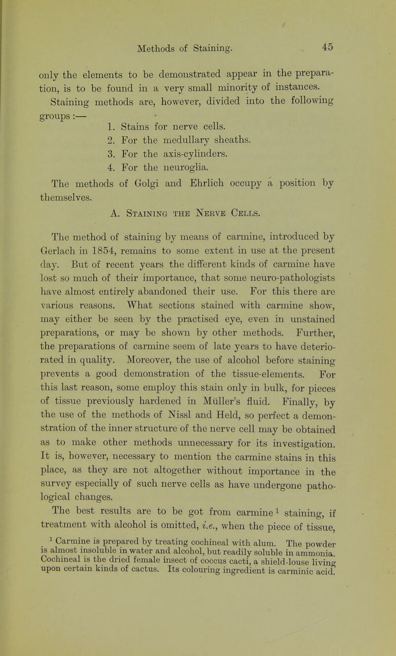 only the elements to be demonstrated appear in the prepara- tion, is to be found in a very small minority of instances. Staining methods are, however, divided into the following- groups :— 1. Stains for nerve cells. 2. For the medullary sheaths. 3. For the axis-cylinders. 4. For the neuroglia. The methods of Golgi and Ehrlich occupy a position by themselves. A. Staining the Nerve Cells. The method of staining by means of carmine, introduced by Gerlach in 1854, remains to some extent in use at the present day. But of recent years the different kinds of carmine have lost so much of their importance, that some neuro-pathologists have almost entirely abandoned their use. For this there are various reasons. What sections stained with carmine show, may either be seen by the practised eye, even in unstained preparations, or may be shown by other methods. Further, the preparations of carmine seem of late years to have deterio- rated in quality. Moreover, the use of alcohol before staining prevents a good demonstration of the tissue-elements. For this last reason, some employ this stain only in bulk, for pieces of tissue previously hardened in Miiller's fluid. Finally, by the use of the methods of Nissl and Held, so perfect a demon- stration of the inner structure of the nerve cell may be obtained as to make other methods unnecessary for its investigation. It is, however, necessary to mention the carmine stains in this place, as they are not altogether without importance in the survey especially of such nerve cells as have undergone patho- logical changes. The best results are to be got from carmine i staining, if treatment with alcohol is omitted, i.e., when the piece of tissue, ^ Carmine is prepared by treating cochineal with alum. The powder is almost insoluble in water and alcohol, but readily soluble in ammonia. Cochineal is the dried female insect of coccus cacti, a shield-louse living upon certain kinds of cactus. Its colouring ingredient is carminic acid.