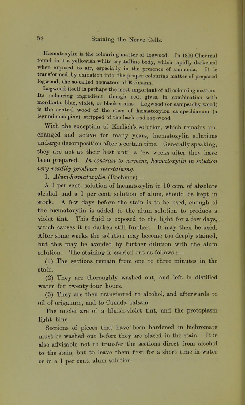 Haematoxylin is the colouring matter of logwood. In 1810 Chevreul found in it a yellowish-white crystalline body, which rapidly darkened when exposed to air, especially in the presence of ammonia. It is transformed by oxidation into the proper colouring matter of prepared logwood, the so-called haematem of Erdmann. Logwood itself is perhaps the most important of all colouring matters. Its colouring ingredient, though red, gives, in combination with mordants, blue, violet, or black stains. Logwood (or campeachy wood) is the central wood of the stem of haematoxylon campechianum (a leguminous pine), stripped of tiie bark and sap-wood. With the exception of Ehrlich's solution, which remains un- changed and active for many years, haematoxylin solutions undergo decomposition after a certain time. Generally speaking, they are not at their best until a few weeks after they have been prepared. In contrast to carmine, haematoxylin in solution very readily produces overstaining. 1. Alum-hcematoxylin (Boehmor)— A 1 per cent, solution of hsematoxylin in 10 ccm. of absolute alcohol, and a 1 per cent, solution of alum, should be kept in stock. A few days before the stain is to be used, enough of the haematoxylin is added to the alum solution to produce a violet tint. This fluid is exposed to the light for a few days, which causes it to darken still further. It may then be used. After some weeks the solution may become too deeply stained, but this may be avoided by further dilution with the alum solution. The staining is carried out as follows :— (1) The sections remain from one to three minutes in the stain. (2) They are thoroughly washed out, and left in distilled water for twenty-four hours. (3) They are then transferred to alcohol, and afterwards to oil of origanum, and to Canada balsam. The nuclei are of a bluish-violet tint, and the protoplasm light blue. Sections of pieces that have been hardened in bichromate must be washed out before they are placed in the stain. It is also advisable not to transfer the sections direct from alcohol to the stain, but to leave them first for a short time in water or in a 1 per cent, alum solution.
