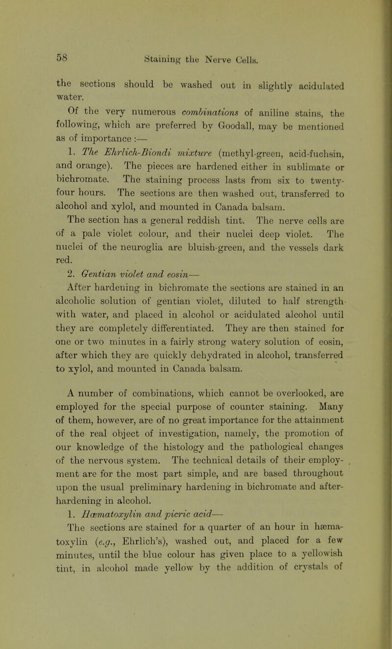 tlie sections should be washed out in slightly acidulated water. Of the very numerous combinations of aniline stains, the following, which are preferred by Goodall, may be mentioned as of importance :— 1. The Ehrlich-Biondi viixture (methyl-green, acid-fuchsin, and orange). The pieces are hardened either in sublimate or bichromate. The staining process lasts from six to twenty- four hours. The sections are then washed out, transferred to alcohol and xylol, and mounted in Canada balsam. The section has a general reddish tint. The nerve cells are of a pale violet colour, and their nuclei deep violet. The nuclei of the neuroglia are bluish-green, and the vessels dark red. 2. Gentian violet and eosin— After hardening in bichromate the sections are stained in an alcoholic solution of gentian violet, diluted to half strength with water, and placed in alcohol or acidulated alcohol until they are completely differentiated. They are then stained for one or two minutes in a fairly strong watery solution of eosin, after which they are quickly dehydrated in alcohol, transferred to xylol, and mounted in Canada balsam. A number of combinations, which cannot be overlooked, are employed for the special purpose of counter staining. Many of them, however, are of no great importance for the attainment of the real object of investigation, namely, the promotion of our knowledge of the histology and the pathological changes of the nervous system. The technical details of their employ- ment are for the most part simple, and are based throughout upon the usual preliminary hardening in bichromate and after- hardening in alcohol. 1. Hasmatoxylin and picric acid— The sections are stained for a quarter of an hour in hsema- toxylin {e.g., Ehrlich's), washed out, and placed for a few minutes, until the blue colour has given place to a yellowish tint, in alcohol made yellow by the addition of crystals of
