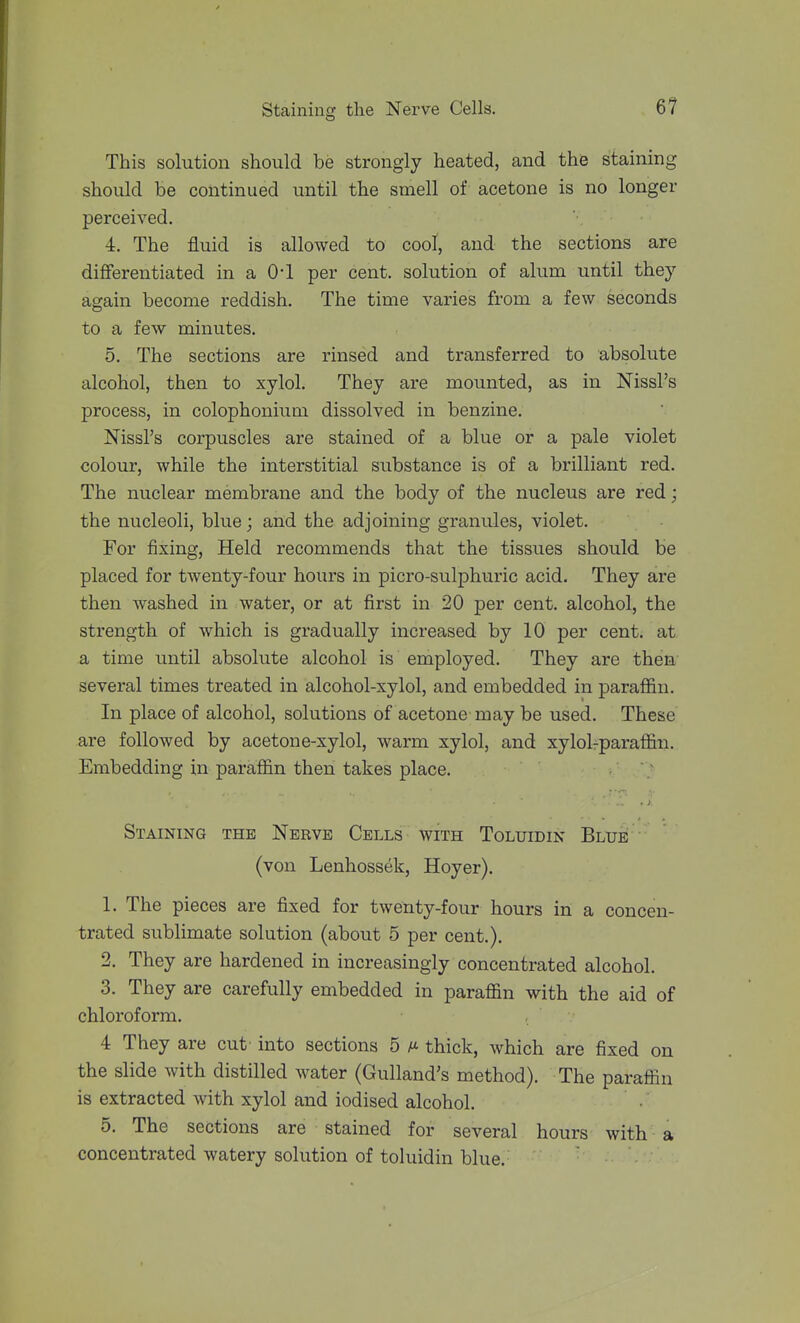 This solution should be strongly heated, and the staining should be continued until the smell of acetone is no longer perceived. 4. The fluid is allowed to cool, and the sections are differentiated in a 0-1 per cent, solution of alum until they again become reddish. The time varies from a few seconds to a few minutes. 5. The sections are rinsed and transferred to absolute alcohol, then to xylol. They are mounted, as in Nissl's process, in colophonium dissolved in benzine. Nissl's corpuscles are stained of a blue or a pale violet colour, while the interstitial substance is of a brilliant red. The nuclear membrane and the body of the nucleus are red; the nucleoli, blue; and the adjoining granules, violet. For fixing. Held recommends that the tissues should be placed for twenty-four hours in picro-sulphuric acid. They are then washed in water, or at first in 20 per cent, alcohol, the strength of which is gradually increased by 10 per cent, at a time until absolute alcohol is employed. They are then several times treated in alcohol-xylol, and embedded in paraffin. In place of alcohol, solutions of acetone may be used. These are followed by acetone-xylol, warm xylol, and xylolrparaffin. Embedding in paraffin then takes place. • '; Staining the Nerve Cells with Toluidin Blue (von Lenhossek, Hoyer). 1. The pieces are fixed for twenty-four hours in a concen- trated sublimate solution (about 5 per cent.). 2. They are hardened in increasingly concentrated alcohol. 3. They are carefully embedded in paraffin with the aid of chloroform. 4 They are cut into sections 5 a thick, which are fixed on the slide with distilled water (Gulland's method). The paraffin is extracted with xylol and iodised alcohol. 5. The sections are stained for several hours with a concentrated watery solution of toluidin blue.
