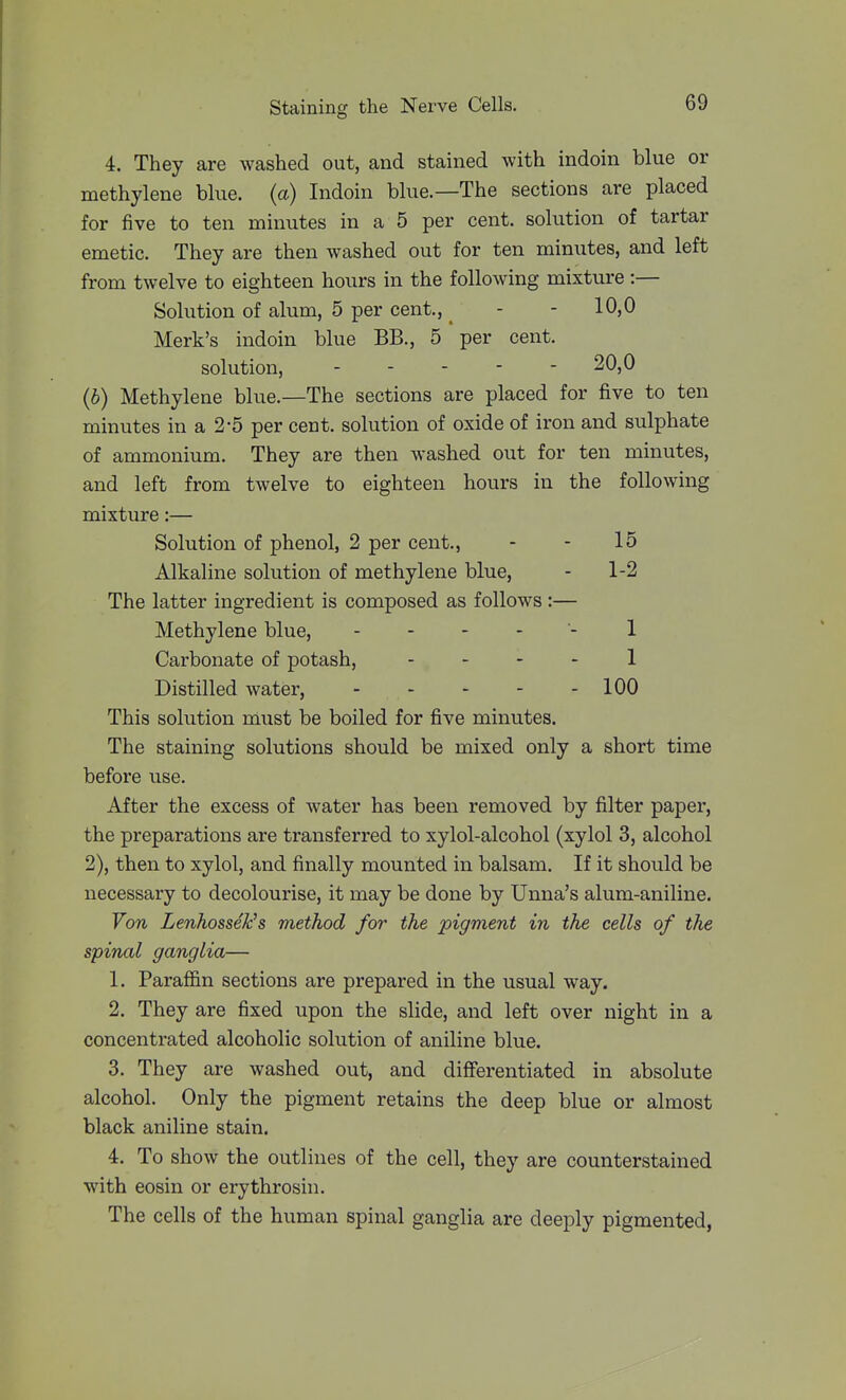 4. They are washed out, and stained with indoin blue or methylene blue, (a) Indoin blue.—The sections are placed for five to ten minutes in a 5 per cent, solution of tartar emetic. They are then washed out for ten minutes, and left from twelve to eighteen hours in the following mixture :— Solution of alum, 5 per cent., ^ - - 10,0 Merk's indoin blue BB., 5 per cent. solution, ----- 20,0 (b) Methylene blue.—The sections are placed for five to ten minutes in a 2-5 per cent, solution of oxide of iron and sulphate of ammonium. They are then washed out for ten minutes, and left from twelve to eighteen hours in the following mixture:— Solution of phenol, 2 per cent., - - 15 Alkaline solution of methylene blue, - 1-2 The latter ingredient is composed as follows :— Methylene blue, 1 Carbonate of potash, . . - - 1 Distilled water, 100 This solution must be boiled for five minutes. The staining solutions should be mixed only a short time before use. After the excess of water has been removed by filter paper, the preparations are transferred to xylol-alcohol (xylol 3, alcohol 2), then to xylol, and finally mounted in balsam. If it should be necessary to decolourise, it may be done by Unna's alum-aniline. Von Lenhossek's method for the pigment in the cells of the spinal ganglia— 1. Parafi&n sections are prepared in the usual way. 2. They are fixed upon the slide, and left over night in a concentrated alcoholic solution of aniline blue. 3. They are washed out, and diff'erentiated in absolute alcohol. Only the pigment retains the deep blue or almost black aniline stain. 4. To show the outlines of the cell, they are counterstained with eosin or erythrosin. The cells of the human spinal ganglia are deeply pigmented,