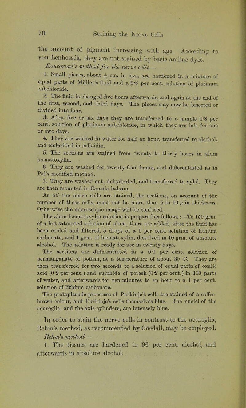 the amount of pigment increasing with age. According to yon Lenhossek, they are not stained by basic aniline dyes. JRoncoroni's method for the nerve cells— 1. Smcall pieces, about ^ cm. in size, are hardened in a mixture of equal parts of Miiller's fluid and a O'S per cent, solution of platinum subchloride. 2. The fluid is changed five hours afterwards, and again at the end of the first, second, and third days. The pieces may now be bisected or divided into four. 3. After five or six days they are transferred to a simple 0*8 per cent, solution of platinum subchloride, in which they are left for one or two days. 4. They are washed in water for half an hour, transferred to alcohol, and embedded in celloidin. 5. The sections are stained from twenty to thirty hours in alum hfematoxylin. 6. They are washed for twenty-four hours, and differentiated as in Pal's modified method. 7. They are washed out, dehydrated, and transferred to xylol. They are then mounted in Canada balsam. As all the nerve cells are stained, the sections, on account of the number of these cells, must not be more than 5 to 10 yu. in thickness. Otherwise the microscopic image will be confused. The alum-hasmatoxylin solution is prepared as follows :—To 150 grm. of a hot saturated solution of alum, there are added, after the fluid has been cooled and filtered, 5 drops of a 1 per cent, solution of lithium cai'bonate, and 1 grm. of hgematoxylin, dissolved in 10 grm. of absolute alcohol. The solution is ready for use in twenty days. The sections are differentiated in a 0*1 per cent, solution of permanganate of potash, at a temperature of about 30° C. They are then transferred for two seconds to a solution of equal parts of oxalic acid (02 per cent.) and sulphide of potash {0'2 per cent.) in 100 parts of water, and afterwards for ten minutes to an hour to a 1 per cent, solution of lithium carbonate. The protoplasmic processes of Purkinje's cells are stained of a coffee- brown colour, and Purkinje's cells themselves blue. The nuclei of the neuroglia, and the axis-cylinders, are intensely blue. In order to stain the nerve cells in contrast to the neuroglia, Ilehm's method, as recommended by Goodall, may be employed. Rehm^s method— 1. The tissues are hardened in 96 per cent, alcohol, and fifterwards- in absolute alcohol.