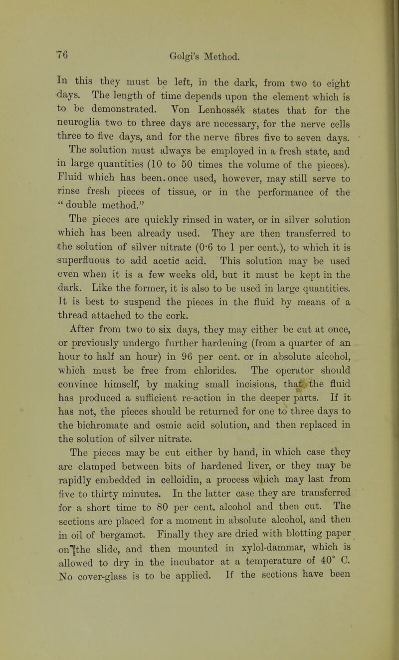 In this they must be left, in the dark, from two to eight •days. The length of time depends upon the element which is to be demonstrated. Von Lenhossek states that for the neuroglia two to three days are necessary, for the nerve cells three to five days, and for the nerve fibres five to seven days. The solution must always be employed in a fresh state, and in large quantities (10 to 50 times the volume of the pieces). Fluid which has been, once used, however, may still serve to rinse fresh pieces of tissue, or in the performance of the  double method. The pieces are quickly rinsed in water, or in silver solution which has been already used. They are then transferred to the solution of silver nitrate (0*6 to 1 per cent.), to which it is superfluous to add acetic acid. This solution may be used even when it is a few weeks old, but it must be kept in the dark. Like the former, it is also to be used in large quantities. It is best to suspend the pieces in the fluid by means of a thread attached to the cork. After from two to six days, they may either be cut at once, or previously undergo further hardening (from a quarter of an hour to half an hour) in 96 per cent, or in absolute alcohol, which must be free from chlorides. The operator should convince himself, by making small incisions, that , the fluid has produced a sufficient re-action in the deeper parts. If it has not, the pieces should be returned for one to three days to the bichromate and osmic acid solution, and then replaced in the solution of silver nitrate. The pieces may be cut either by hand, in which case they are clamped between bits of hardened liver, or they may be rapidly embedded in celloidin, a process which may last from five to thirty minutes. In the latter case they are transferred for a short time to 80 per cent, alcohol and then cut. The sections are placed for a moment in absolute alcohol, and then in oil of bergamot. Finally they are dried with blotting paper on''[the slide, and then mounted in xylol-dammar, which is allowed to dry in the incubator at a temperature of 40° C. No cover-glass is to be applied. If the sections have been