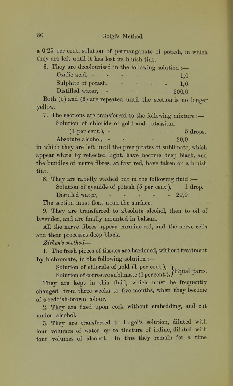 a 0*25 per cent, solution of permanganate of potash, in which they are left until it has lost its bluish tint. 6. They are decolourised in the following solution :— Oxalic acid, 1^0 Sulphite of potash, - - - . 1,0 Distilled water, 200,0 Both (5) and (6) are repeated until the section is no longer yellow. 7. The sections are transferred to the following mixture :— Solution of chloride of gold and potassium (1 per cent.), 5 drops. Absolute alcohol, 20,0 in which they are left until the precipitates of sublimate, which appear white by reflected light, have become deep black, and the bundles of nerve fibres, at first red, have taken on a bluish tint. 8. They are rapidly washed out in the following fluid :— Solution of cyanide of potash (5 per cent.), 1 drop. Distilled water, 20,0 The section must float upon the surface. 9. They are transferred to absolute alcohol, then to oil of lavender, and are finally mounted in balsam. All the nerve fibres appear carmine-red, and the nerve cells and their processes deep black. Ziehen^ method— 1. The fresh pieces of tissues are hardened, without treatment by bichromate, in the following solution :— Solution of chloride of gold (1 per cent.), \ Solution of corrosive sublimate (1 percent.),/ ^ They are kept in this fluid, which must be frequently changed, from three weeks to five mouths, when they become of a reddish-brown colour. 2. They are fixed upon cork without embedding, and cut under alcohol. 3. They are transferred to Lugol's solution, diluted with four volumes of water, or to tincture of iodine, diluted with four volumes of alcohol. In this they remain for a time