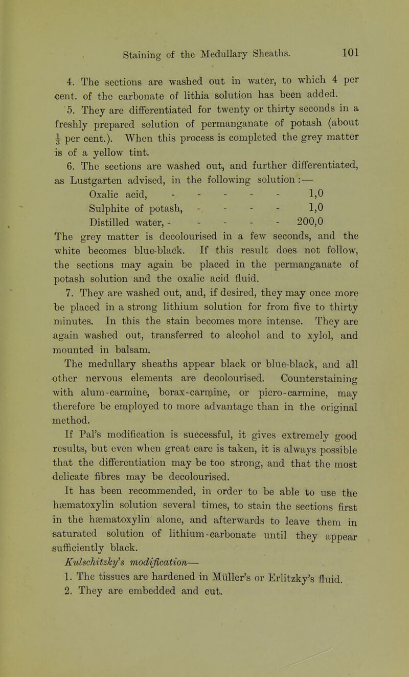 4. The sections are washed out in water, to which 4 per <5ent. of the carbonate of lithia solution has been added. 5. They are differentiated for twenty or thirty seconds in a freshly prepared solution of permanganate of potash (about I per cent.). When this process is completed the grey matter is of a yellow tint. 6. The sections are washed out, and further differentiated, &s Lustgarten advised, in the following solution:— Oxalic acid, - - - - - 1,0 Sulphite of potash, - - - - 1,0 Distilled water, ----- 200,0 The grey matter is decolourised in a few seconds, and the white becomes blue-bladk. If this result does not follow, the sections may again be placed in the permanganate of potash solution and the oxalic acid fluid. 7. They are washed out, and, if desired, they may once more be placed in a strong lithium solution for from five to thirty minutes. In this the stain becomes more intense. They are again washed out, transferred to alcohol and to xylol, and mounted in balsam. The medullary sheaths appear black or blue-black, and all other nervo^is elements are decolourised. Counterstaining with alum-carmine, borax-carmine, or picro-carmine, may therefore be employed to more advantage than in the original method. If Pal's modification is successful, it gives extremely good results, but even when great care is taken, it is always possible that the differentiation may be too strong, and that the most delicate fibres may be decolourised. It has been recommended, in order to be able to use the hsematoxylin solution several times, to stain the sections first in the htematoxylin alone, and afterwards to leave them in saturated solution of lithium-carbonate until they appear sufficiently black. Kulschitzky's modification— 1. The tissues are hardened in Miiller's or Erlitzky's fluid. 2. They are embedded and cut.