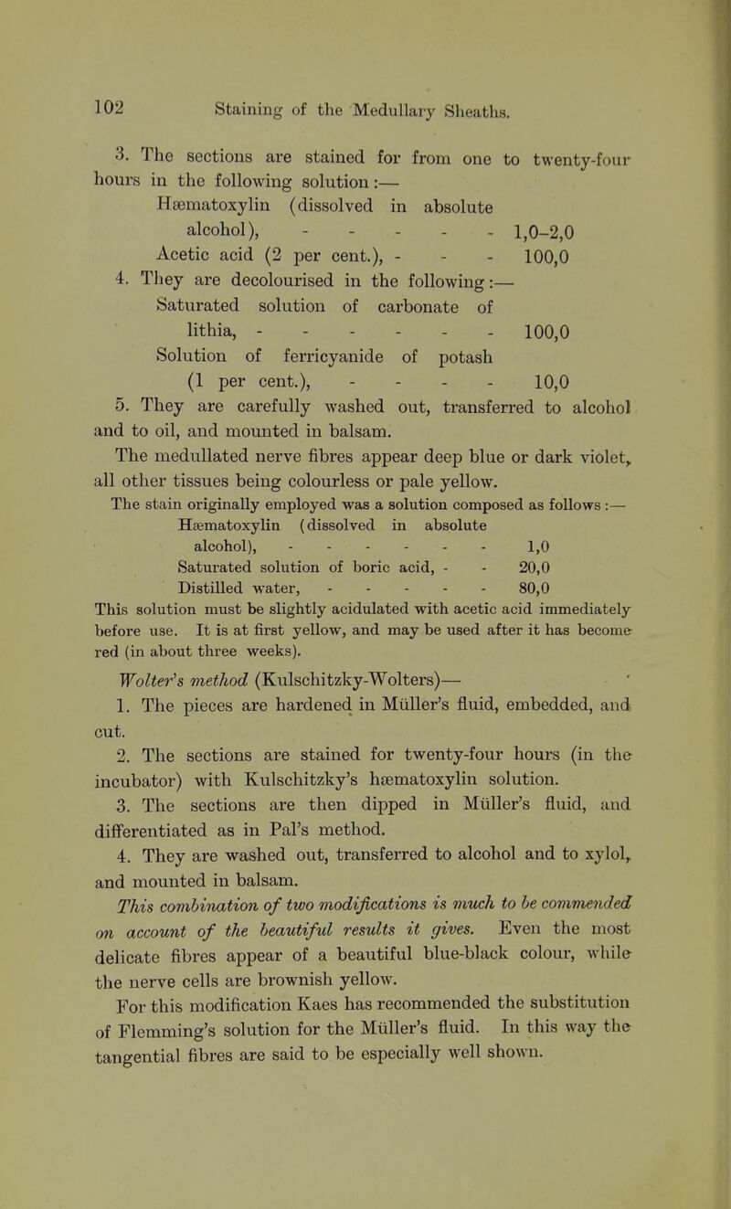 3. The sections are stained for from one to twenty-four hours in the following solution:— Hsematoxylin (dissolved in absolute alcohol), 1,0-2,0 Acetic acid (2 per cent.), - - - 100,0 4. They are decolourised in the following:— Saturated solution of carbonate of lithia, ------ 100,0 Solution of ferricyanide of potash (1 per cent.), - - . . 10,0 5. They are carefully washed out, transferred to alcohol and to oil, and mounted in balsam. The medullated nerve fibres appear deep blue or dark violet,, all other tissues being colourless or pale yellow. The stain originally employed was a solution composed as follows :— Hfematoxylin (dissolved in absolute alcohol), 1,0 Saturated solution of boric acid, - - 20,0 Distilled water, 80,0 This solution must be slightly acidulated with acetic acid immediately before use. It is at first yellow, and may be used after it has become- red (in about three weeks). Walter's method (Kulschitzky-Wolters)— 1. The pieces are hardened in Mtiller's fluid, embedded, and out. 2. The sections are stained for twenty-four hours (in the incubator) with Kulschitzky's hsematoxylin solution. 3. The sections are then dipped in Miiller's fluid, and differentiated as in Pal's method. 4. They are washed out, transferred to alcohol and to xylol^ and mounted in balsam. This combination of two modifications is mtich to be commanded on account of the beautiful results it gives. Even the most delicate fibres appear of a beautiful blue-black colour, while the nerve cells are brownish yellow. For this modification Kaes has recommended the substitution of Flemming's solution for the Miiller's fluid. In this way the tangential fibres are said to be especially well shown.