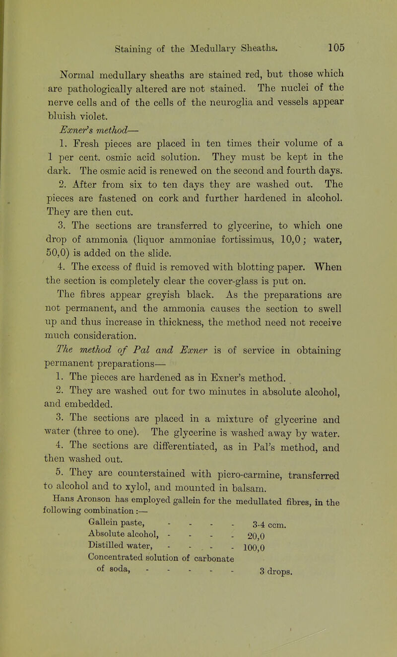 Normal medullary sheaths are stained red, but those which are pathologically altered are not stained. The nuclei of the nerve cells and of the cells of the neuroglia and vessels appear bluish violet. Exner's method— 1. Fresh pieces are placed in ten times their volume of a 1 per cent, osmic acid solution. They must be kept in the dark. The osmic acid is renewed on the second and fourth days. 2. After from six to ten days they are washed out. The pieces are fastened on cork and further hardened in alcohol. They are then cut. 3. The sections are transferred to glycerine, to which one drop of ammonia (liquor ammoniac fortissimus, 10,0 j water, 50,0) is added on the slide. 4. The excess of fluid is removed with blotting paper. When the section is completely clear the cover-glass is put on. The fibres appear greyish black. As the preparations are not permanent, and the ammonia causes the section to swell up and thus increase in thickness, the method need not receive much consideration. The method of Pal and Exner is of service in obtaining permanent preparations— 1. The pieces are hardened as in Exner's method. 2. They are washed out for two minutes in absolute alcohol, and embedded. 3. The sections are placed in a mixture of glycerine and water (three to one). The glycerine is washed away by water. 4. The sections are differentiated, as in Pal's method, and then washed out. 5. They are counterstained with picro-carmine, transferred to alcohol and to xylol, and mounted in balsam. Hans Aronson has employed gallein for the medullated fibres, in the following combination:— Gallein paste, .... 3-4 com. Absolute alcohol, - - - . 20,0 Distilled water, - - . . 100,0 Concentrated solution of carbonate of soda, 3 drops.