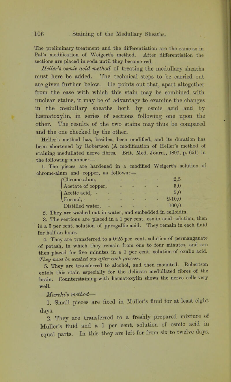 The preliminary treatment and the differentiation are the same as in Pal's modification of Weigert's method. After differentiation the sections are placed in soda until they become red. Heller's osmic acid method of treating the medullary sheaths must here be added. The technical steps to be carried owt are given further below. He points out that, apart altogether from the ease with which this stain may be combined with nuclear stains, it may be of advantage to examine the changes in the medullary sheaths both by osmic acid and by hsematoxylin, in series of sections following one upon the other. The results of the two stains may thus be compared and the one checked by the other. Heller's method has, besides, been modified, and its duration has been shortened by Robertson (A modification of Heller's method of staining medullated nerve fibres. Brit. Med. Journ., 1897, p. 651) in the following manner :— 1. The pieces are hardened in a modified Weigert's solution of chrome-alum and copper, as follows:— Chrome-alum, 2,5 Acetate of copper, . . - . 5,0 Acetic acid, 5,0 Formol, 2-10,0 Distilled water, 100,0 2. They are washed out in water, and embedded in celloidin. 3. The sections are placed in a 1 per cent, osmic acid solution, then in a 5 per cent, solution of pyrogallic acid. They remain in each fluid for half an hour. 4. They are transferred to a 0*25 per cent, solution of permanganate of potash, in which they remain from one to four minutes, and are then placed for five minutes in a 1 per cent, solution of oxalic acid. They must he washed out after each process. 5. They are transferred to alcohol, and then mounted. Robertson extols this stain especially for the delicate medullated fibres of the brain. Counterstaining with hsematoxylin shows the nerve cells very well. Marchi's method— 1. Small pieces are fixed in Muller's fluid for at least eight days. 2. They are transferred to a freshly prepared mixture of Muller's fluid and a 1 per cent, solution of osmic acid in equal parts. In this they are left for from six to twelve days.