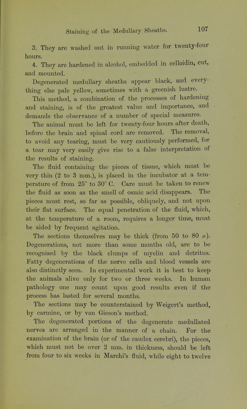 3. They are washed out in running water for twenty-four hours. 4. They are hardened in alcohol, embedded in celloidin, cut, and mounted. Degenerated medullary sheaths appear black, and every- thing else pale yellow, sometimes with a greenish lustre. This method, a combination of the processes of hardening and staining, is of the greatest value and importance, and demands the observance of a number of special measures. The animal must be left for twenty-four hours after death, before the brain and spinal cord are removed. The removal, to avoid any tearing, must be very cautiously performed, for a tear may very easily give rise to a false interpretation of the results of staining. The fluid containing the pieces of tissue, which must be very thin (2 to 3 mm.), is placed in the incubator at a tem- perature of from 25° to 30° C. Care must be taken to renew the fluid as soon as the smell of osmic acid disappears. The pieces must rest, so far as possible, obliquely, and not upon their flat surface. The equal penetration of the fluid, which, at the temperature of a room, requires a longer time, must be aided by frequent agitation. The sections themselves may be thick (from 50 to 80 /i). Degenerations, not more than some months old, are to be recognised by the black clumps of myelin and detritus. Fatty degenerations of the nerve cells and blood vessels are also distinctly seen. In experimental work it is best to keep the animals alive only for two or three weeks. In human pathology one may count upon good results even if the process has lasted for several months. The sections may be counterstained by Weigert's method, by carmine, or by van Gieson's method. The degenerated portions of the degenerate medullated nerves are arranged in the manner of a chain. For the examination of the brain (or of the caudex cerebri), the pieces, which must not be over 2 mm. in thickness, should be left from four to six weeks in Marchi's fluid, while eight to twelve