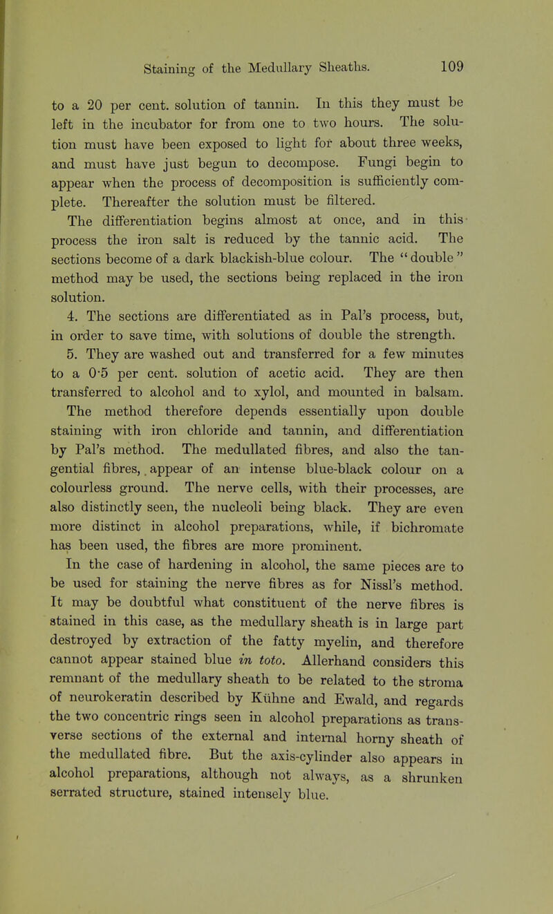 to a 20 per cent, solution of tannin. In this they must be left in the incubator for from one to two hours. The solu- tion must have been exposed to light for about three weeks, and must have just begun to decompose. Fungi begin to appear when the process of decomposition is sufficiently com- plete. Thereafter the solution must be filtered. The differentiation begins almost at once, and in this- process the iron salt is reduced by the tannic acid. The sections become of a dark blackish-blue colour. The  double  method may be used, the sections being replaced in the iron solution. 4. The sections are differentiated as in Pal's process, but, in order to save time, with solutions of double the strength. 5. They are washed out and transferred for a few minutes to a 0*5 per cent, solution of acetic acid. They are then transferred to alcohol and to xylol, and mounted in balsam. The method therefore depends essentially upon double staining with iron chloride and tannin, and differentiation by Pal's method. The medullated fibres, and also the tan- gential fibres,. appear of an intense blue-black colour on a colourless ground. The nerve cells, with their processes, are also distinctly seen, the nucleoli being black. They are even more distinct in alcohol preparations, while, if bichromate has been used, the fibres are more prominent. In the case of hardening in alcohol, the same pieces are to be used for staining the nerve fibres as for Nissl's method. It may be doubtful what constituent of the nerve fibres is stained in this case, as the medullary sheath is in large part destroyed by extraction of the fatty myelin, and therefore cannot appear stained blue in toto. Allerhand considers this remnant of the medullary sheath to be related to the stroma of neurokeratin described by Kiihne and Ewald, and regards the two concentric rings seen in alcohol preparations as trans- verse sections of the external and intemal horny sheath of the medullated fibre. But the axis-cylinder also appears in alcohol preparations, although not always, as a shrunken serrated structure, stained intensely blue.