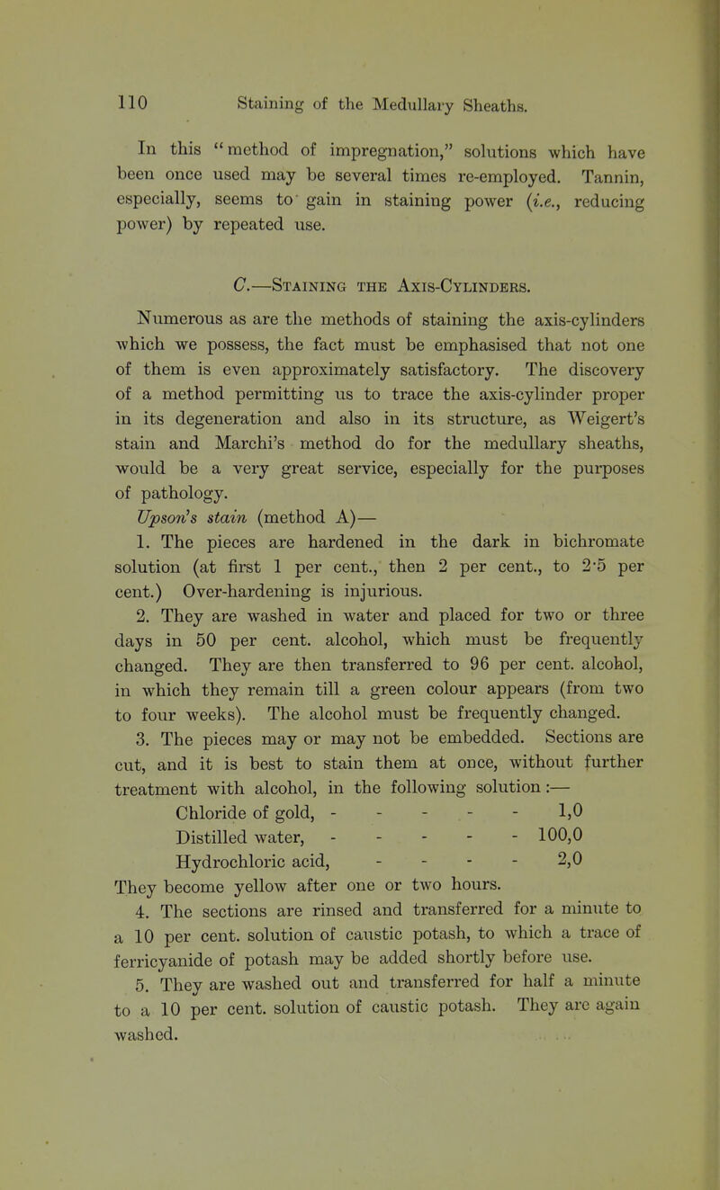 In this method of impregnation, solutions which have been once used may be several times re-employed. Tannin, especially, seems to' gain in staining power (i.e., reducing power) by repeated use. G.—Staining the Axis-Cylinders. Numerous as are the methods of staining the axis-cylinders which we possess, the fact must be emphasised that not one of them is even approximately satisfactory. The discovery of a method permitting us to trace the axis-cylinder proper in its degeneration and also in its structure, as Weigert's stain and Marchi's method do for the medullary sheaths, would be a very great service, especially for the purposes of pathology. Upson's stain (method A)— 1. The pieces are hardened in the dark in bichromate solution (at first 1 per cent., then 2 per cent., to 2*5 per cent.) Over-hardening is injurious. 2. They are washed in water and placed for two or three days in 50 per cent, alcohol, which must be frequently changed. They are then transferred to 96 per cent, alcohol, in which they remain till a green colour appears (from two to four weeks). The alcohol must be frequently changed. 3. The pieces may or may not be embedded. Sections are cut, and it is best to stain them at once, without further treatment with alcohol, in the following solution:— Chloride of gold, ----- 1,0 Distilled water, 100,0 Hydrochloric acid, - - - - 2,0 They become yellow after one or two hours. 4. The sections are rinsed and transferred for a minute to a 10 per cent, solution of caustic potash, to which a trace of ferricyanide of potash may be added shortly before use. 5. They are washed out and transferred for half a minute to a 10 per cent, solution of caustic potash. They are again washed.