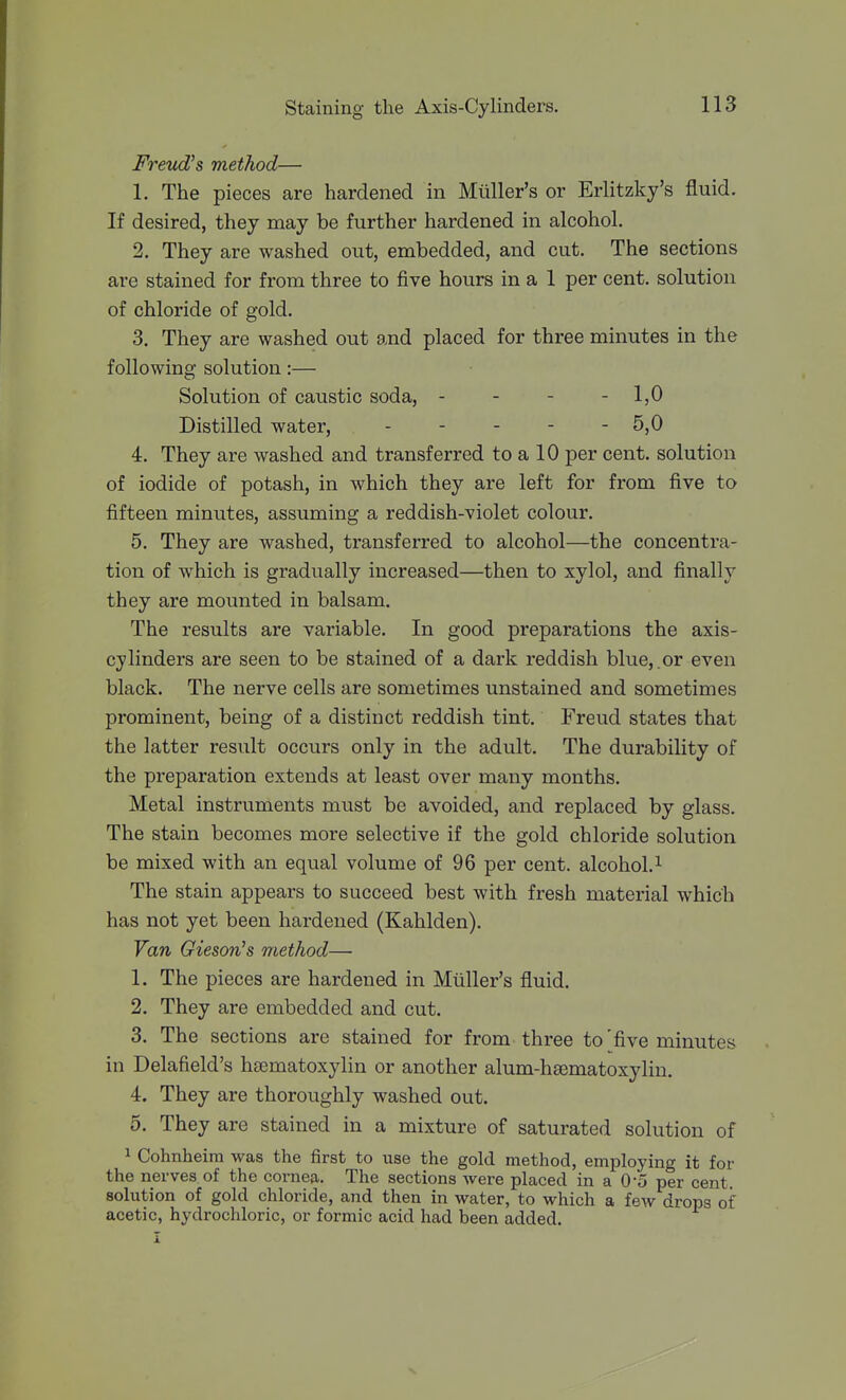 Freud's method— 1. The pieces are hardened in Mviller's or Erlitzky's fluid. If desired, they may be further hardened in alcohol. 2. They are washed out, embedded, and cut. The sections are stained for from three to five hours in a 1 per cent, solution of chloride of gold. 3. They are washed out and placed for three minutes in the following solution:— Solution of caustic soda, - - - - IjO Distilled water, 5,0 4. They are washed and transferred to a 10 per cent, solution of iodide of potash, in which they are left for from five to fifteen minutes, assuming a reddish-violet colour. 5. They are washed, transferred to alcohol—the concentra- tion of which is gradually increased—then to xylol, and finally they are mounted in balsam. The results are variable. In good preparations the axis- cylinders are seen to be stained of a dark reddish blue, or even black. The nerve cells are sometimes unstained and sometimes prominent, being of a distinct reddish tint. Freud states that the latter result occurs only in the adult. The durability of the preparation extends at least over many months. Metal instruments must be avoided, and replaced by glass. The stain becomes more selective if the gold chloride solution be mixed with an equal volume of 96 per cent, alcohol. ^ The stain appears to succeed best with fresh material which has not yet been hardened (Kahlden). Van Giesori's method— 1. The pieces are hardened in Mtiller's fluid. 2. They are embedded and cut. 3. The sections are stained for from three to'five minutes in Delafield's hsematoxylin or another alum-hsematoxylin. 4. They are thoroughly washed out. 5. They are stained in a mixture of saturated solution of 1 Cohnheim was the first to use the gold method, employing it for the nerves of the cornea. The sections were placed in a 0'5 per cent, sohition of gold chloride, and then in water, to which a few drops of acetic, hydrochloric, or formic acid had been added.