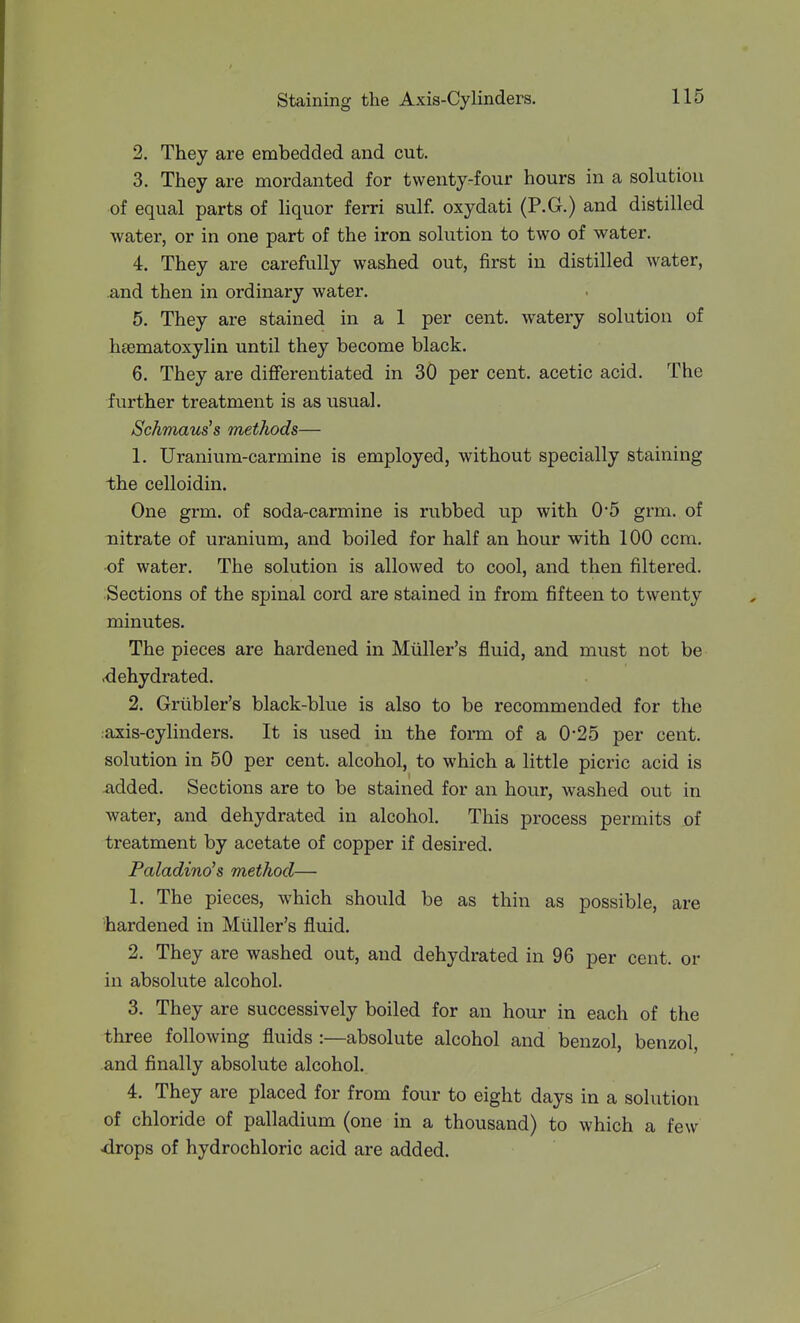 2. They are embedded and cut. 3. They are mordanted for twenty-four hours in a solution of equal parts of liquor ferri sulf. oxydati (P.G.) and distilled water, or in one part of the iron solution to two of water. 4. They are carefully washed out, first in distilled water, and then in ordinary water. 5. They are stained in a 1 per cent, watery solution of hsematoxylin until they become black. 6. They are differentiated in 30 per cent, acetic acid. The further treatment is as usual. Schmaus's methods— 1. Uranium-carmine is employed, without specially staining the celloidin. One grm. of soda-carmine is rubbed up with 0*5 grm. of nitrate of uranium, and boiled for half an hour with 100 ccm. of water. The solution is allowed to cool, and then filtered. Sections of the spinal cord are stained in from fifteen to twenty minutes. The pieces are hardened in Mtiller's fluid, and must not be ■dehydrated. 2. Grtibler's black-blue is also to be recommended for the :axis-cylinders. It is used in the form of a 0*25 per cent, solution in 50 per cent, alcohol, to which a little picric acid is added. Sections are to be stained for an hour, washed out in water, and dehydrated in alcohol. This process permits of treatment by acetate of copper if desired. Paladino's method— 1. The pieces, which should be as thin as possible, are 'hardened in Miiller's fluid. 2. They are washed out, and dehydrated in 96 per cent, or in absolute alcohol. 3. They are successively boiled for an hour in each of the three following fluids :—absolute alcohol and benzol, benzol, and finally absolute alcohol. 4. They are placed for from four to eight days in a solution of chloride of palladium (one in a thousand) to which a few drops of hydrochloric acid are added.