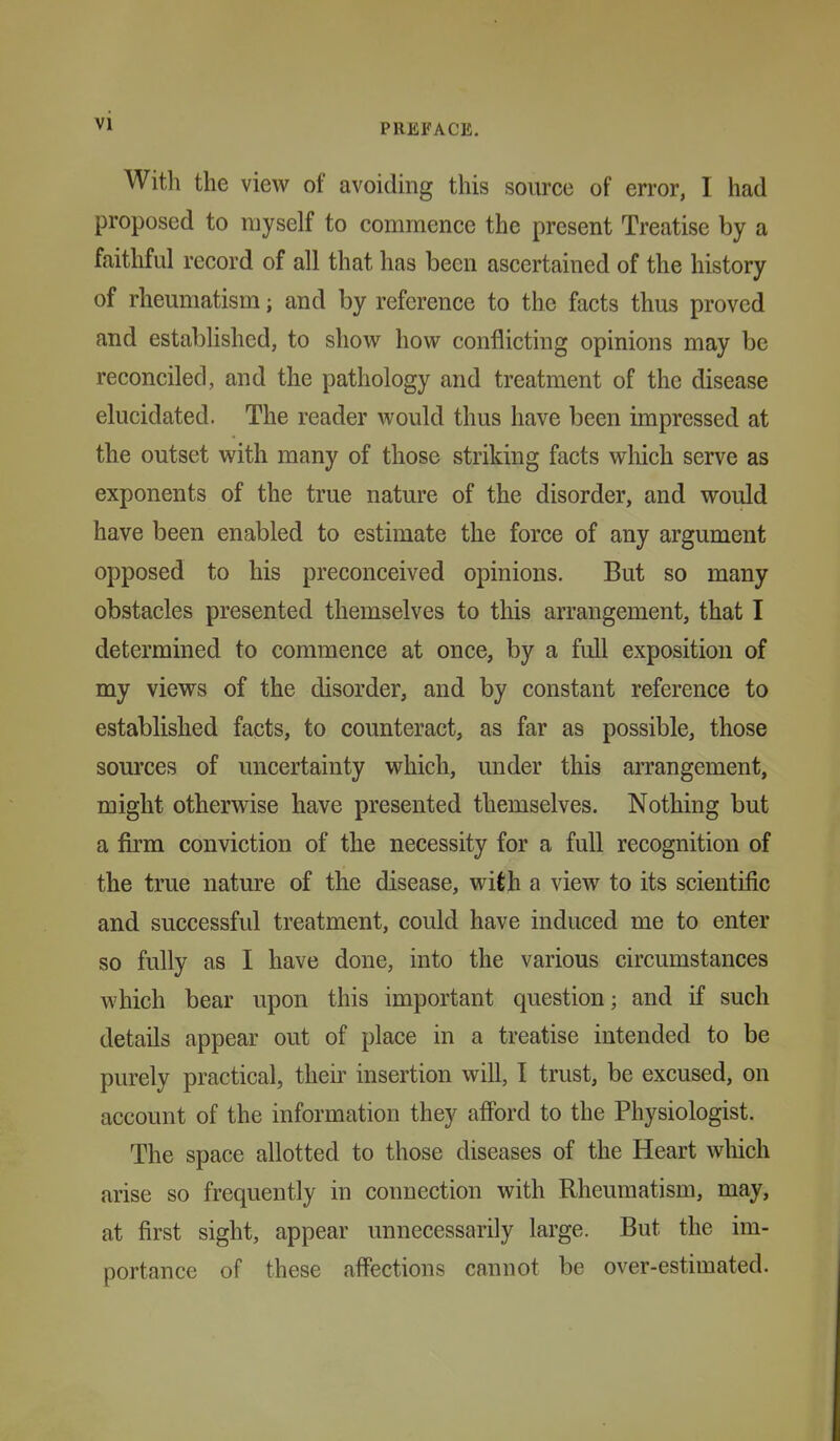 With the view of avoiding this source of error, I had proposed to myself to commence the present Treatise by a faithful record of all that has been ascertained of the history of rheumatism; and by reference to the facts thus proved and established, to show how conflicting opinions may be reconciled, and the pathology and treatment of the disease elucidated. The reader would thus have been impressed at the outset with many of those striking facts which serve as exponents of the true nature of the disorder, and would have been enabled to estimate the force of any argument opposed to his preconceived opinions. But so many obstacles presented themselves to this arrangement, that I determined to commence at once, by a full exposition of my views of the disorder, and by constant reference to established facts, to counteract, as far as possible, those sources of uncertainty which, under this aiTangement, might otherwise have presented themselves. Nothing but a firm conviction of the necessity for a full recognition of the true nature of the disease, with a view to its scientific and successful treatment, could have induced me to enter so fully as I have done, into the various circumstances which bear upon this important question; and if such details appear out of place in a treatise intended to be purely practical, theii' insertion will, I trust, be excused, on account of the information they afford to the Physiologist. The space allotted to those diseases of the Heart wliich arise so frequently in connection with Rheumatism, may, at first sight, appear unnecessarily large. But the im- portance of these affections cannot be over-estimated.